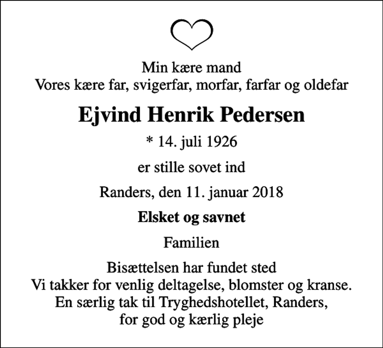 <p>Min kære mand Vores kære far, svigerfar, morfar, farfar og oldefar<br />Ejvind Henrik Pedersen<br />* 14. juli 1926<br />er stille sovet ind<br />Randers, den 11. januar 2018<br />Elsket og savnet<br />Familien<br />Bisættelsen har fundet sted Vi takker for venlig deltagelse, blomster og kranse. En særlig tak til Tryghedshotellet, Randers, for god og kærlig pleje</p>