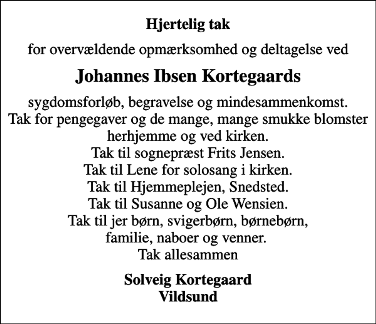 <p>Hjertelig tak<br />for overvældende opmærksomhed og deltagelse ved<br />Johannes Ibsen Kortegaards<br />sygdomsforløb, begravelse og mindesammenkomst. Tak for pengegaver og de mange, mange smukke blomster herhjemme og ved kirken. Tak til sognepræst Frits Jensen. Tak til Lene for solosang i kirken. Tak til Hjemmeplejen, Snedsted. Tak til Susanne og Ole Wensien. Tak til jer børn, svigerbørn, børnebørn, familie, naboer og venner. Tak allesammen<br />Solveig Kortegaard Vildsund</p>