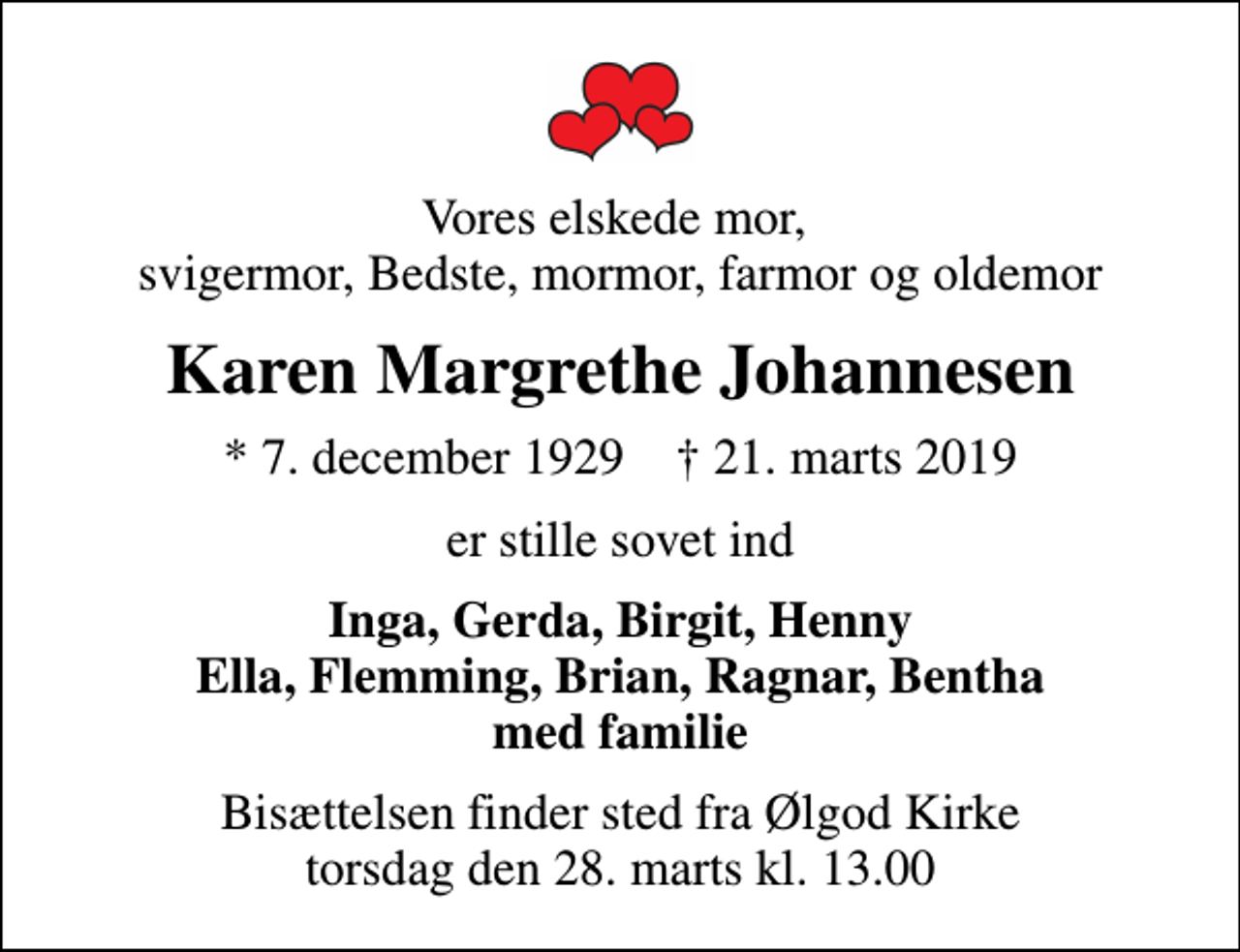 <p>Vores elskede mor, svigermor, Bedste, mormor, farmor og oldemor<br />Karen Margrethe Johannesen<br />* 7. december 1929 ✝ 21. marts 2019<br />er stille sovet ind<br />Inga, Gerda, Birgit, Henny Ella, Flemming, Brian, Ragnar, Bentha<br />Bisættelsen finder sted fra Ølgod Kirke torsdag den 28. marts kl. 13.00</p>