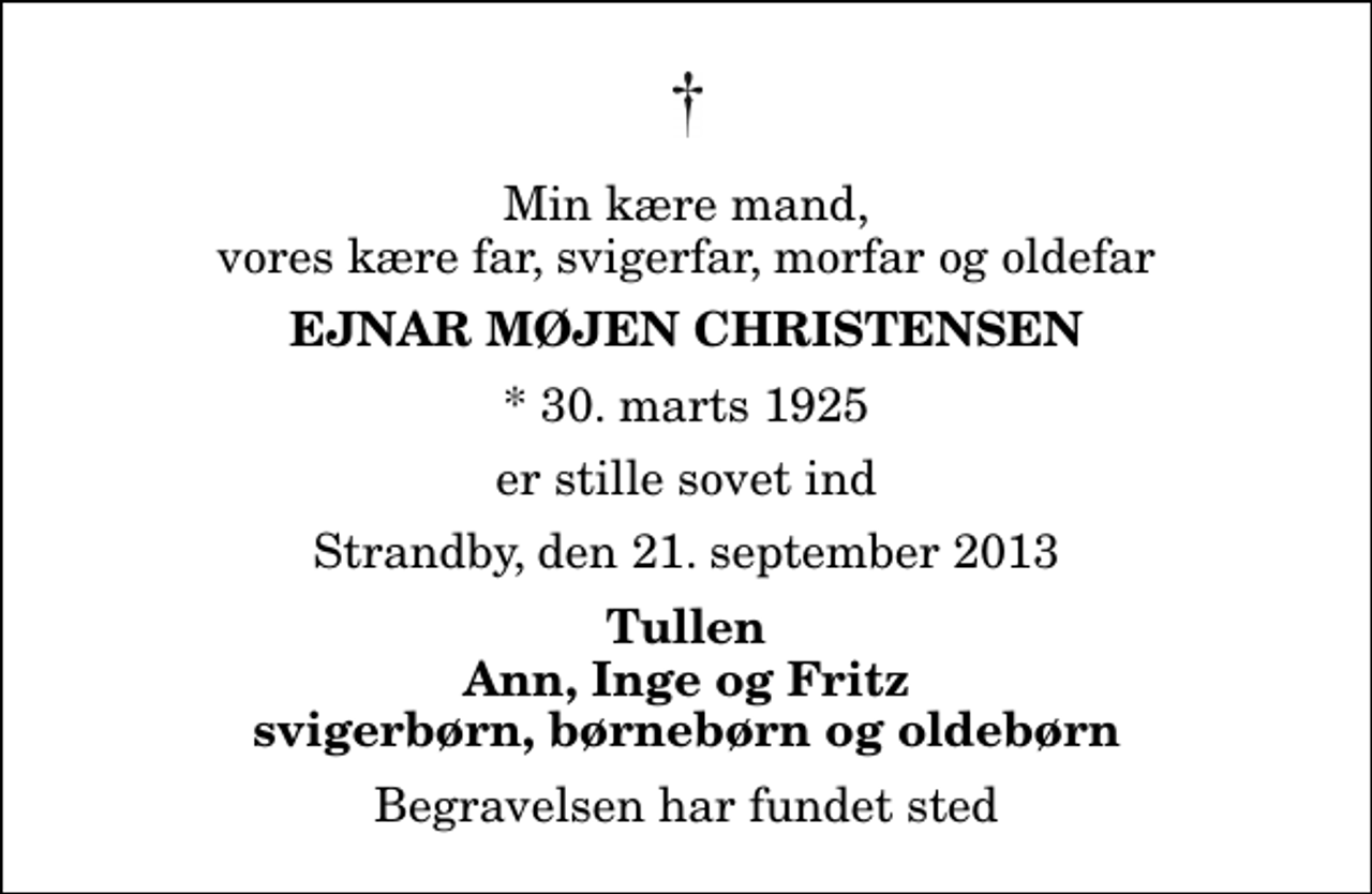 <p>Min kære mand, vores kære far, svigerfar, morfar og oldefar<br />Ejnar Møjen Christensen<br />* 30. marts 1925<br />er stille sovet ind<br />Strandby, den 21. september 2013<br />Tullen Ann, Inge og Fritz svigerbørn, børnebørn og oldebørn<br />Begravelsen har fundet sted</p>