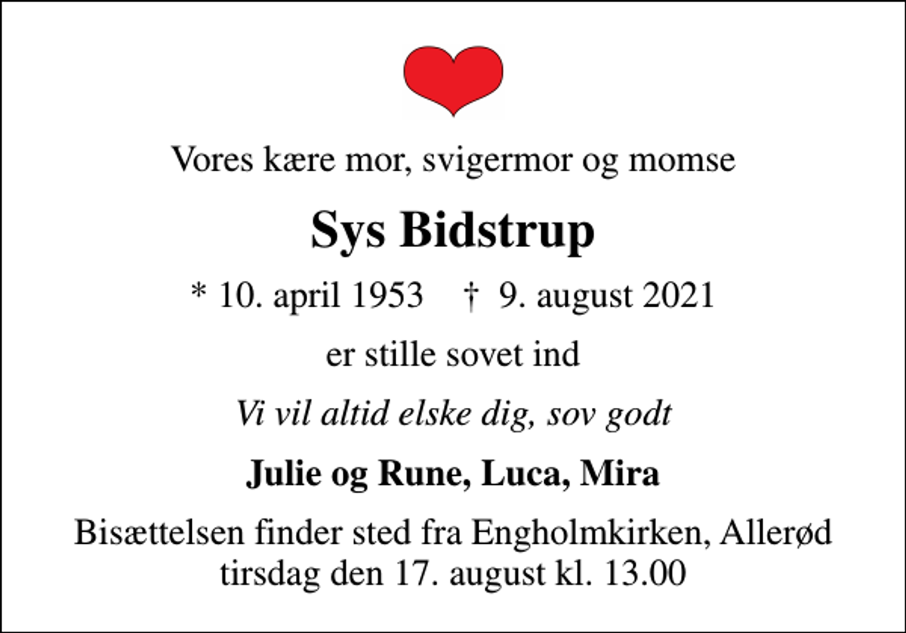 <p>Vores kære mor, svigermor og momse<br />Sys Bidstrup<br />* 10. april 1953 ✝ 9. august 2021<br />er stille sovet ind<br />Vi vil altid elske dig, sov godt<br />Julie og Rune, Luca, Mira<br />Bisættelsen finder sted fra Engholmkirken, Allerød tirsdag den 17. august kl. 13.00</p>