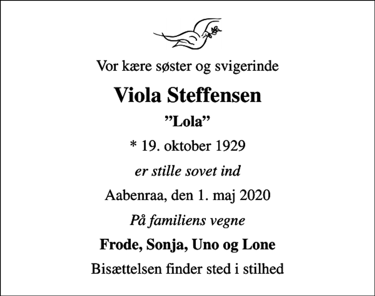 <p>Vor kære søster og svigerinde<br />Viola Steffensen<br />Lola<br />* 19. oktober 1929<br />er stille sovet ind<br />Aabenraa, den 1. maj 2020<br />På familiens vegne<br />Frode, Sonja, Uno og Lone<br />Bisættelsen finder sted i stilhed</p>