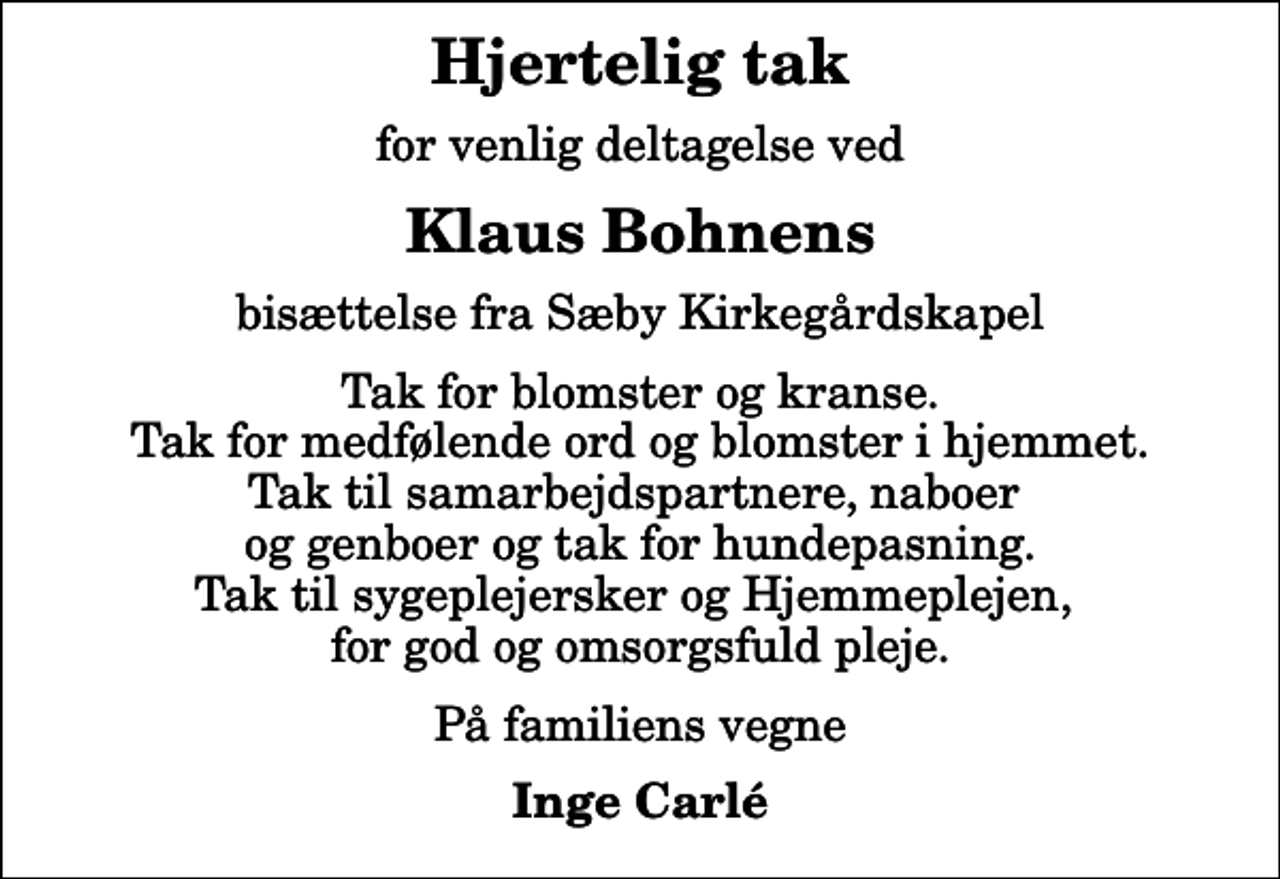 <p>Hjertelig tak<br />for venlig deltagelse ved<br />Klaus Bohnens<br />bisættelse fra Sæby Kirkegårdskapel<br />Tak for blomster og kranse. Tak for medfølende ord og blomster i hjemmet. Tak til samarbejdspartnere, naboer og genboer og tak for hundepasning. Tak til sygeplejersker og Hjemmeplejen, for god og omsorgsfuld pleje.<br />På familiens vegne<br />Inge Carlé</p>
