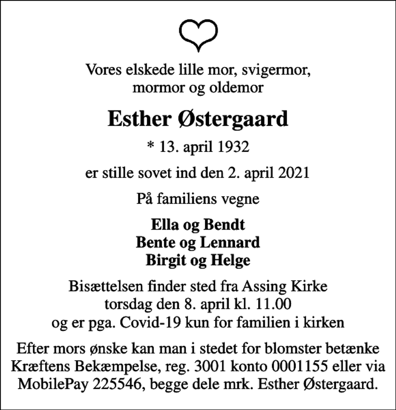 <p>Vores elskede lille mor, svigermor, mormor og oldemor<br />Esther Østergaard<br />* 13. april 1932<br />er stille sovet ind den 2. april 2021<br />På familiens vegne<br />Ella og Bendt Bente og Lennard Birgit og Helge<br />Bisættelsen finder sted fra Assing Kirke torsdag den 8. april kl. 11.00 og er pga. Covid-19 kun for familien i kirken<br />Efter mors ønske kan man i stedet for blomster betænke Kræftens Bekæmpelse, reg. 3001 konto 0001155 eller via MobilePay 225546, begge dele mrk. Esther Østergaard.</p>