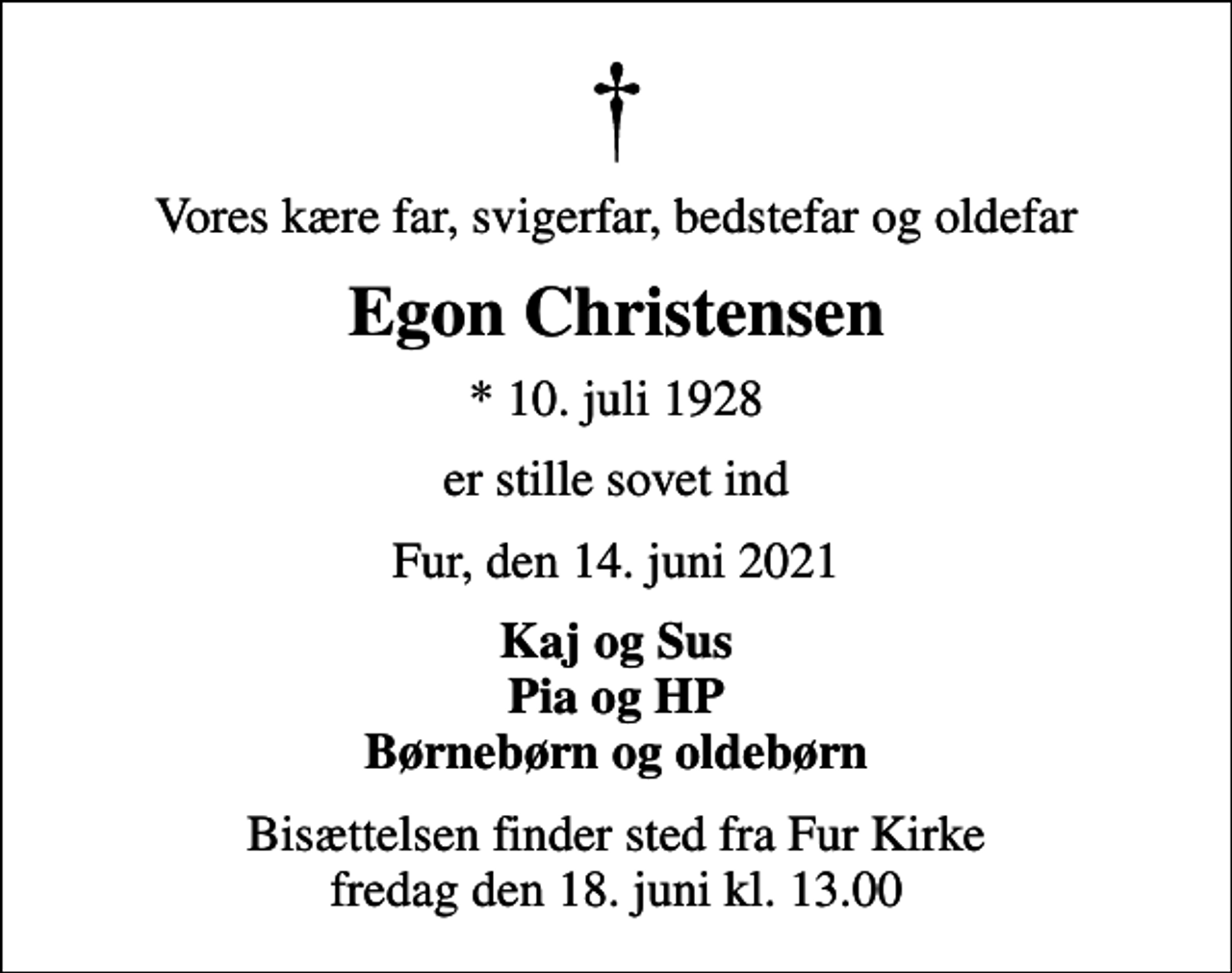 <p>Vores kære far, svigerfar, bedstefar og oldefar<br />Egon Christensen<br />* 10. juli 1928<br />er stille sovet ind<br />Fur, den 14. juni 2021<br />Kaj og Sus Pia og HP Børnebørn og oldebørn<br />Bisættelsen finder sted fra Fur Kirke fredag den 18. juni kl. 13.00</p>