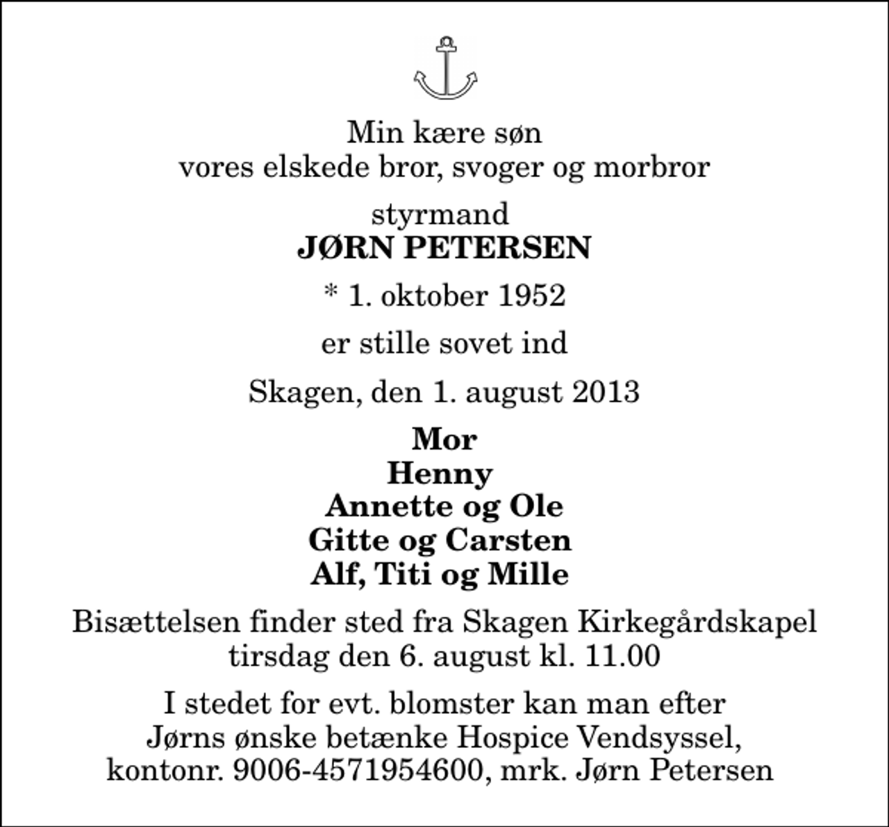 <p>Min kære søn vores elskede bror, svoger og morbror<br />styrmand<br />Jørn Petersen<br />* 1. oktober 1952<br />er stille sovet ind<br />Skagen, den 1. august 2013<br />Mor Henny Annette og Ole Gitte og Carsten Alf, Titi og Mille<br />Bisættelsen finder sted fra Skagen Kirkegårdskapel tirsdag den 6. august kl. 11.00<br />I stedet for evt. blomster kan man efter Jørns ønske betænke Hospice Vendsyssel, kontonr. 9006-4571954600, mrk. Jørn Petersen</p>