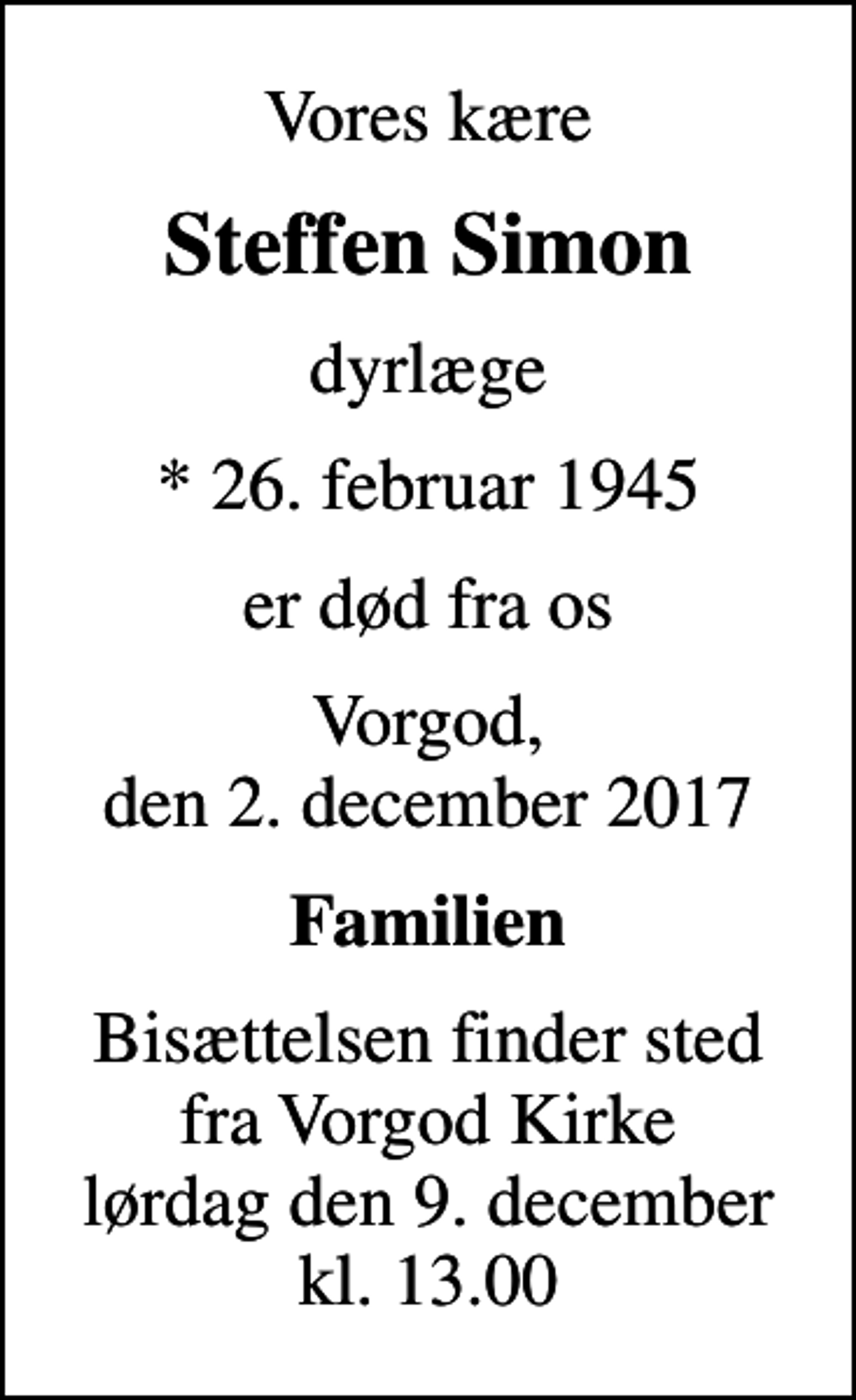 <p>Vores kære<br />Steffen Simon<br />dyrlæge<br />* 26. februar 1945<br />er død fra os<br />Vorgod, den 2. december 2017<br />Familien<br />Bisættelsen finder sted fra Vorgod Kirke lørdag den 9. december kl. 13.00</p>