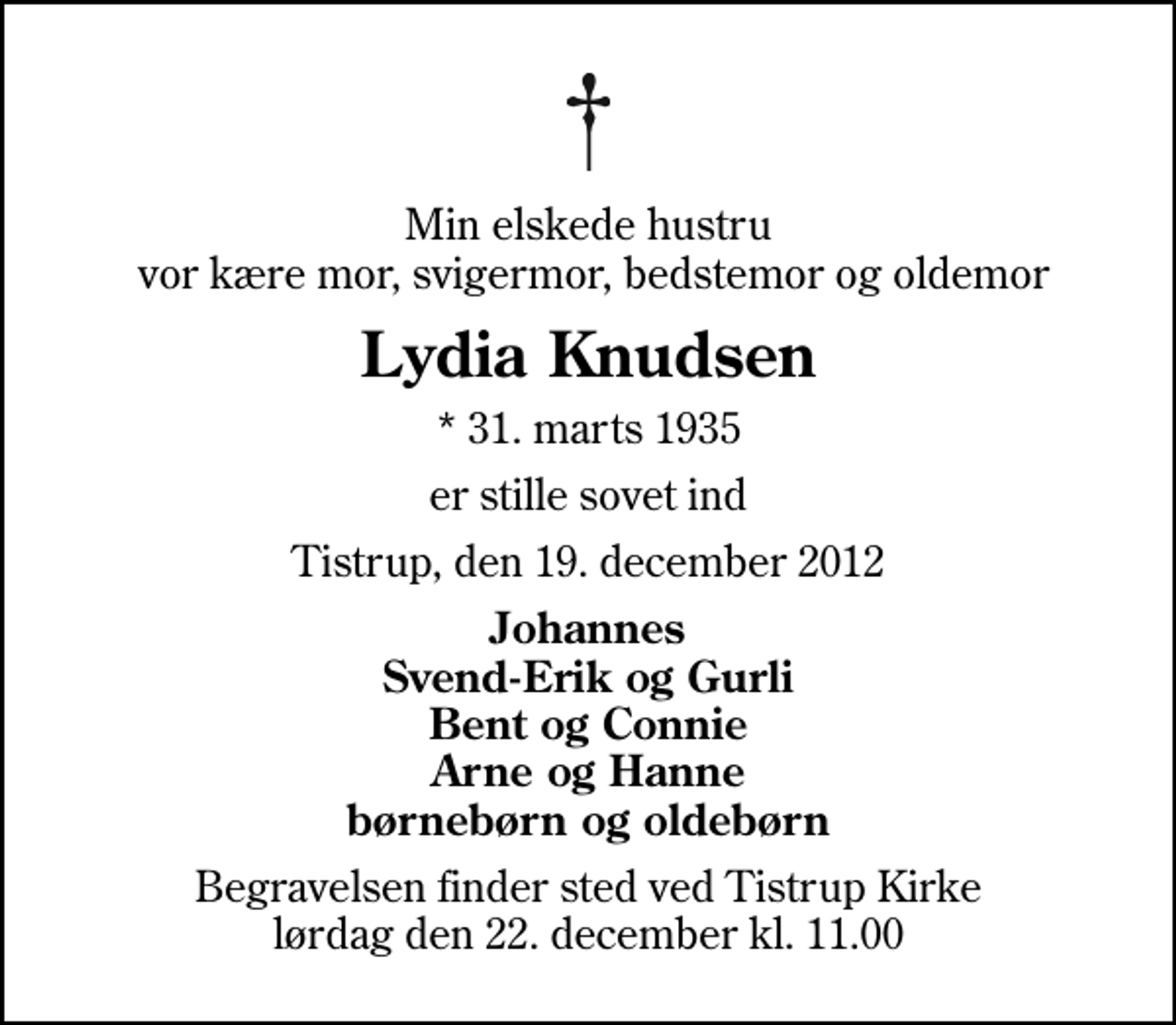 <p>Min elskede hustru vor kære mor, svigermor, bedstemor og oldemor<br />Lydia Knudsen<br />* 31. marts 1935<br />er stille sovet ind<br />Tistrup, den 19. december 2012<br />Johannes Svend-Erik og Gurli Bent og Connie Arne og Hanne børnebørn og oldebørn<br />Begravelsen finder sted ved Tistrup Kirke lørdag den 22. december kl. 11.00</p>
