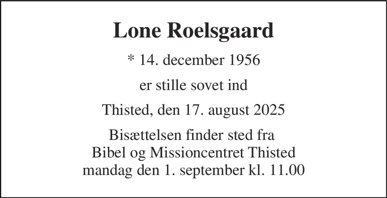 Lone Roelsgaard 
* 14. december 1956 
er stille sovet ind 
Thisted, den 17. august 2025 
Bisættelsen finder sted fra  Bibel og Missioncentret Thisted mandag den 1. september kl. 11.00