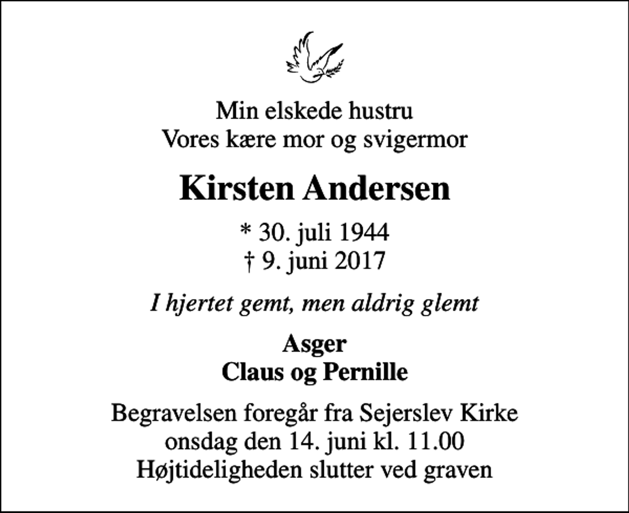 <p>Min elskede hustru Vores kære mor og svigermor<br />Kirsten Andersen<br />* 30. juli 1944<br />✝ 9. juni 2017<br />I hjertet gemt, men aldrig glemt<br />Asger Claus og Pernille<br />Begravelsen foregår fra Sejerslev Kirke onsdag den 14. juni kl. 11.00 Højtideligheden slutter ved graven</p>