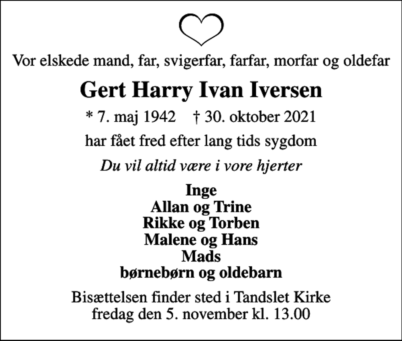 <p>Vor elskede mand, far, svigerfar, farfar, morfar og oldefar<br />Gert Harry Ivan Iversen<br />* 7. maj 1942 ✝ 30. oktober 2021<br />har fået fred efter lang tids sygdom<br />Du vil altid være i vore hjerter<br />Inge Allan og Trine Rikke og Torben Malene og Hans Mads børnebørn og oldebarn<br />Bisættelsen finder sted i Tandslet Kirke fredag den 5. november kl. 13.00</p>