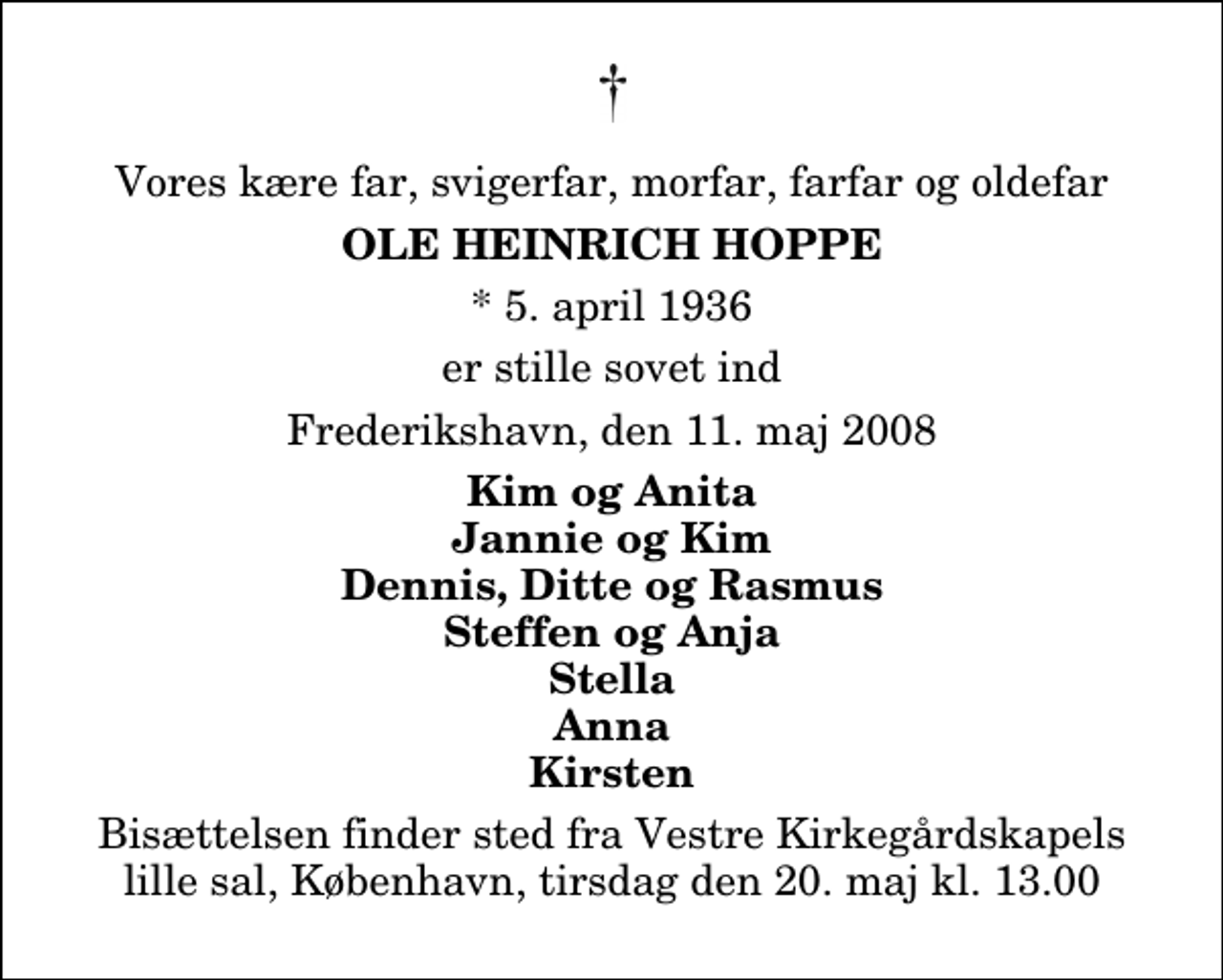 <p>Vores kære far, svigerfar, morfar, farfar og oldefar<br />Ole Heinrich Hoppe<br />* 5. april 1936 er stille sovet ind Frederikshavn, den 11. maj 2008<br />Kim og Anita Jannie og Kim Dennis, Ditte og Rasmus Steffen og Anja Stella Anna Kirsten<br />Bisættelsen finder sted fra Vestre Kirkegårdskapels lille sal, København, tirsdag den 20. maj kl. 13.00</p>