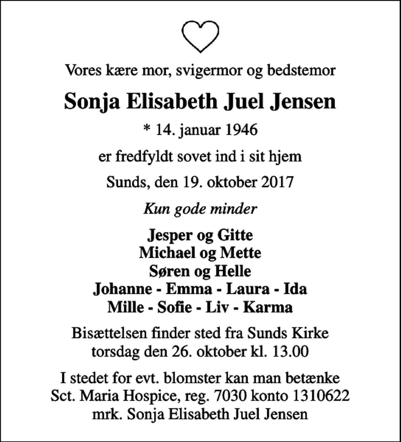 <p>Vores kære mor, svigermor og bedstemor<br />Sonja Elisabeth Juel Jensen<br />* 14. januar 1946<br />er fredfyldt sovet ind i sit hjem<br />Sunds, den 19. oktober 2017<br />Kun gode minder<br />Jesper og Gitte Michael og Mette Søren og Helle Johanne - Emma - Laura - Ida Mille - Sofie - Liv - Karma<br />Bisættelsen finder sted fra Sunds Kirke torsdag den 26. oktober kl. 13.00<br />I stedet for evt. blomster kan man betænke<br />Sct. Maria Hospice reg.7030,kontonr.1310622mrk. Sonja Elisabeth Juel<br />Jensen</p>