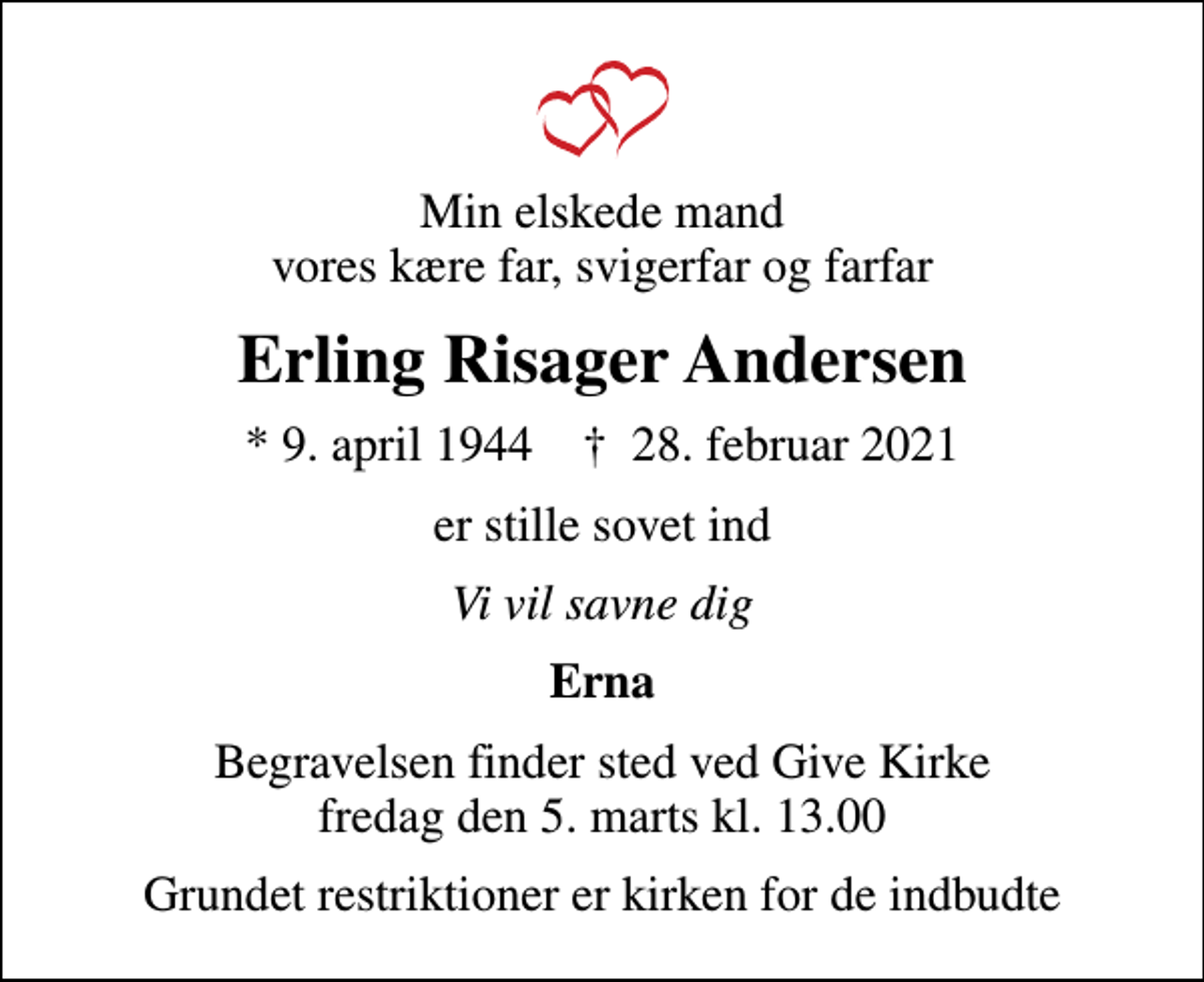 <p>Min elskede mand vores kære far, svigerfar og farfar<br />Erling Risager Andersen<br />* 9. april 1944 ✝ 28. februar 2021<br />er stille sovet ind<br />Vi vil savne dig<br />Erna<br />Begravelsen finder sted ved Give Kirke fredag den 5. marts kl. 13.00<br />Grundet restriktioner er kirken for de indbudte</p>