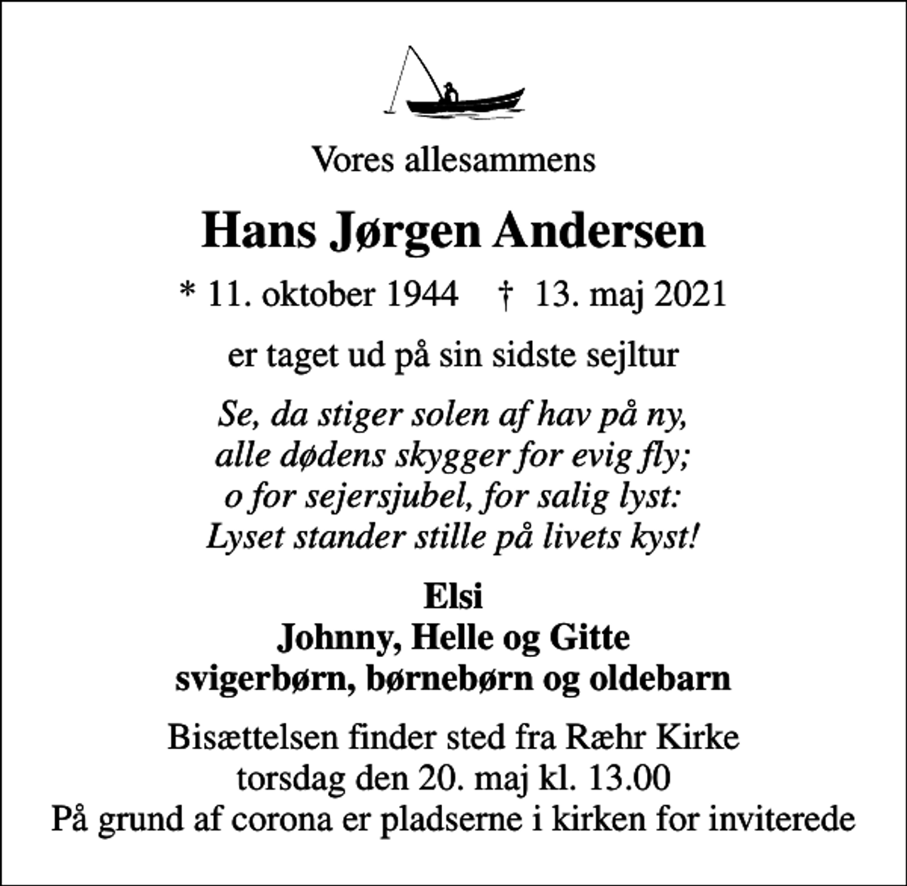 <p>Vores allesammens<br />Hans Jørgen Andersen<br />* 11. oktober 1944 ✝ 13. maj 2021<br />er taget ud på sin sidste sejltur<br />Se, da stiger solen af hav på ny, alle dødens skygger for evig fly; o for sejersjubel, for salig lyst: Lyset stander stille på livets kyst!<br />Elsi Johnny, Helle og Gitte svigerbørn, børnebørn og oldebarn<br />Bisættelsen finder sted fra Ræhr Kirke torsdag den 20. maj kl. 13.00 På grund af corona er pladserne i kirken for inviterede</p>