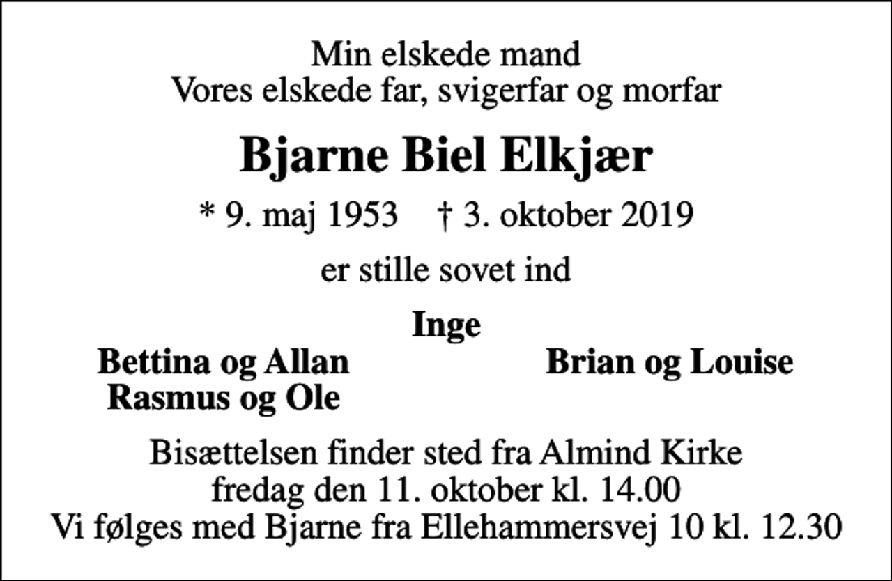 <p>Min elskede mand Vores elskede far, svigerfar og morfar<br />Bjarne Biel Elkjær<br />* 9. maj 1953 ✝ 3. oktober 2019<br />er stille sovet ind<br />Inge<br />Bettina og Allan<br />Brian og Louise<br />Rasmus og Ole<br />Bisættelsen finder sted fra Almind Kirke fredag den 11. oktober kl. 14.00 Vi følges med Bjarne fra Ellehammersvej 10 kl. 12.30</p>
