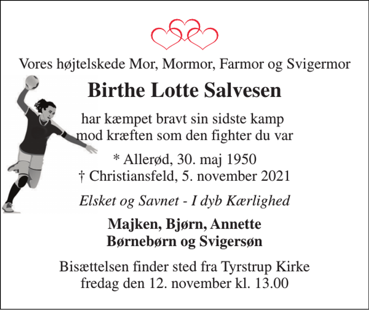 <p>Vores højtelskede mor, mormor, farmor og svigermor<br />Birthe Lotte Salvesen<br />har kæmpet bravt sin sidste kamp mod kræften som den fighter du var<br />*​ Allerød, 30. maj 1950​ †​ Christiansfeld, 5. november 2021<br />Elsket og savnet - I dyb kærlighed<br />Majken, Bjørn, Annette børnebørn og svigersøn<br />Bisættelsen​ finder sted fra Tyrstrup Kirke​ fredag den 12. november​ kl. 13.00</p>