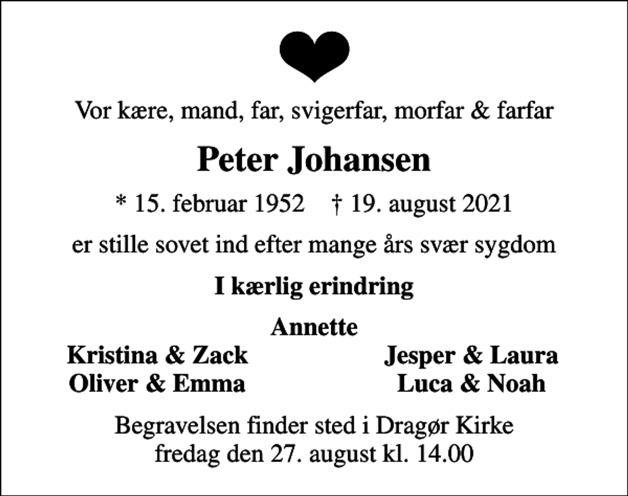 <p>Vor kære, mand, far, svigerfar, morfar &amp; farfar<br />Peter Johansen<br />* 15. februar 1952 ✝ 19. august 2021<br />er stille sovet ind efter mange års svær sygdom<br />I kærlig erindring<br />Annette<br />Kristina &amp; Zack<br />Jesper &amp; Laura<br />Oliver &amp; Emma<br />Luca &amp; Noah<br />Begravelsen finder sted i Dragør Kirke fredag den 27. august kl. 14.00</p>