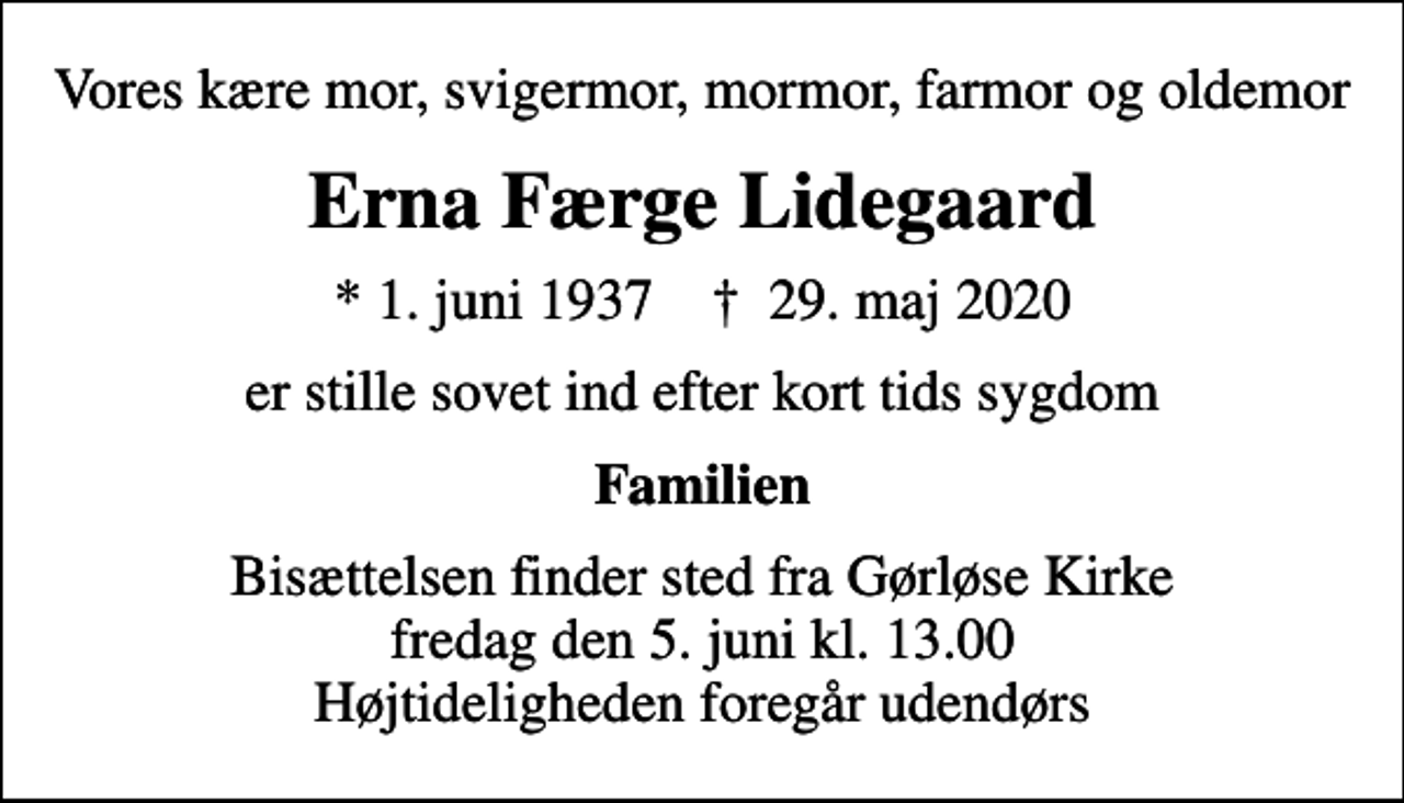 <p>Vores kære mor, svigermor, mormor, farmor og oldemor<br />Erna Færge Lidegaard<br />* 1. juni 1937 ✝ 29. maj 2020<br />er stille sovet ind efter kort tids sygdom<br />Familien<br />Bisættelsen finder sted fra Gørløse Kirke fredag den 5. juni kl. 13.00 Højtideligheden foregår udendørs</p>