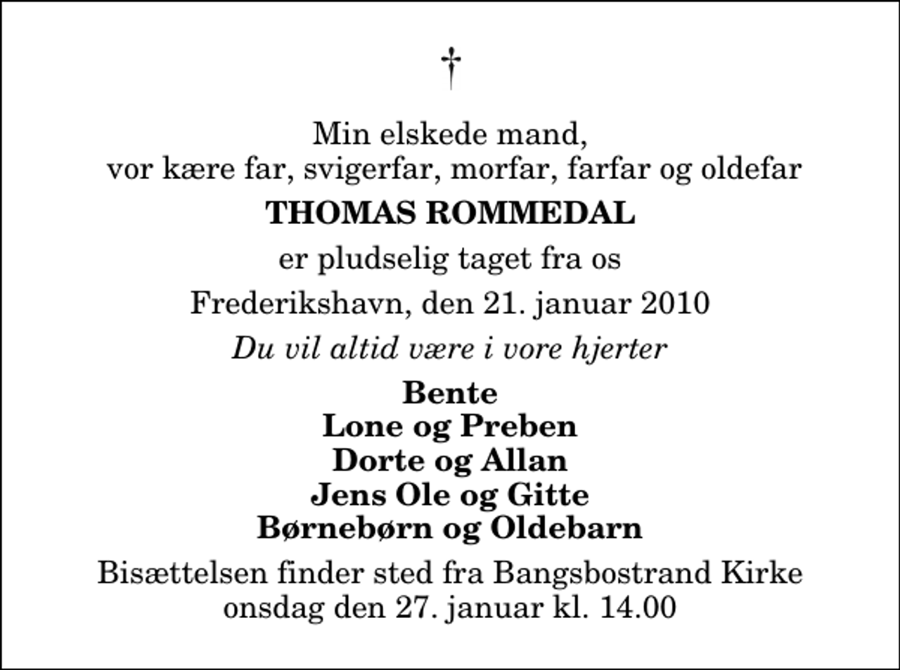 <p>Min elskede mand, vor kære far, svigerfar, morfar, farfar og oldefar<br />Thomas Rommedal<br />er pludselig taget fra os<br />Frederikshavn, den 21. januar 2010<br />Du vil altid være i vore hjerter<br />Bente Lone og Preben Dorte og Allan Jens Ole og Gitte Børnebørn og Oldebarn<br />Bisættelsen finder sted fra Bangsbostrand Kirke onsdag den 27. januar kl. 14.00</p>