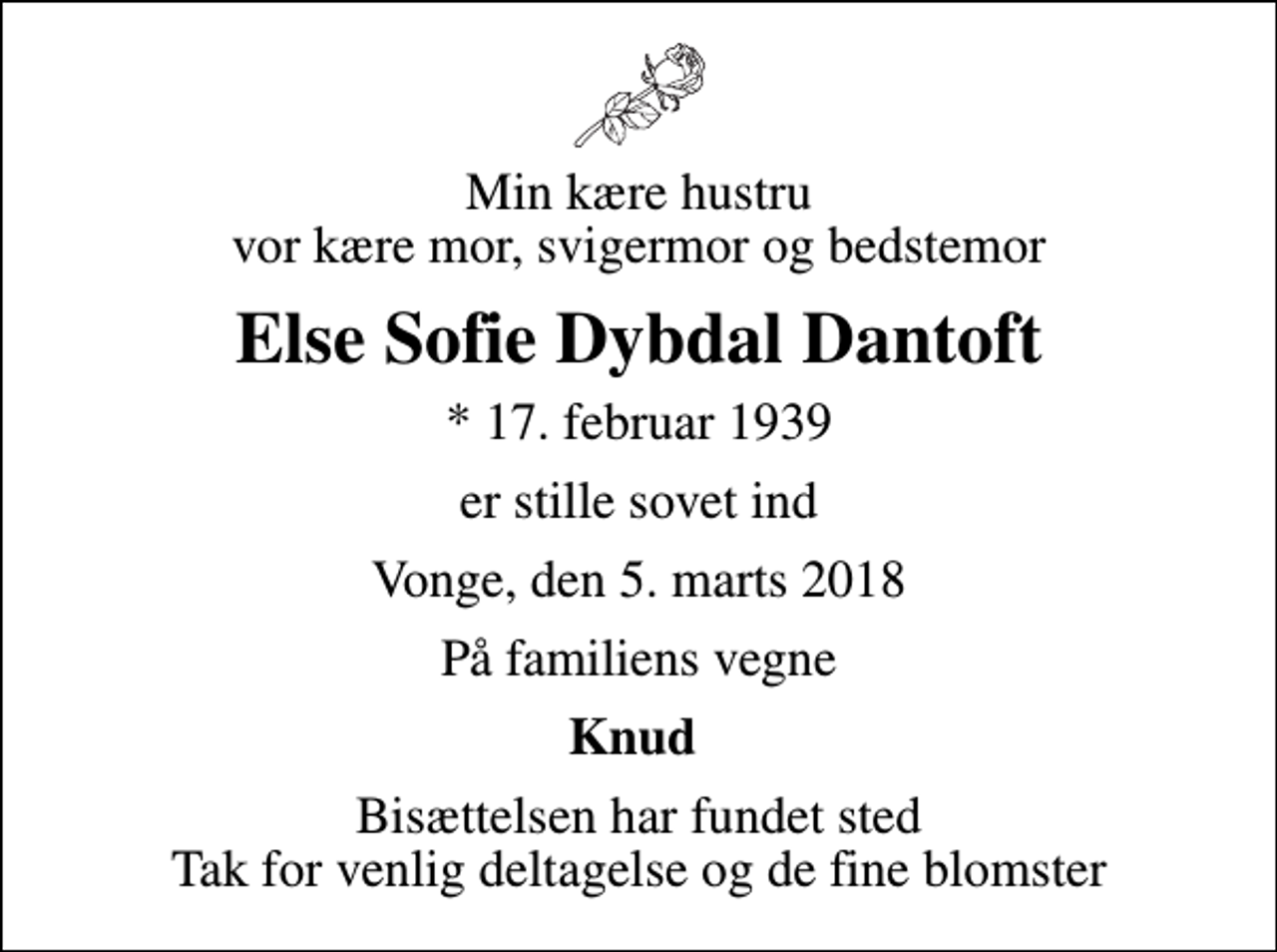 <p>Min kære hustru vor kære mor, svigermor og bedstemor<br />Else Sofie Dybdal Dantoft<br />* 17. februar 1939<br />er stille sovet ind<br />Vonge, den 5. marts 2018<br />På familiens vegne<br />Knud<br />Bisættelsen har fundet sted Tak for venlig deltagelse og de fine blomster</p>
