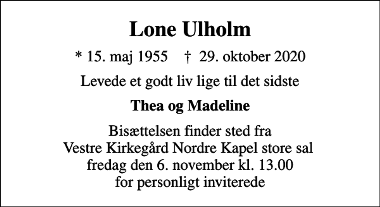 <p>Lone Ulholm<br />* 15. maj 1955 ✝ 29. oktober 2020<br />Levede et godt liv lige til det sidste<br />Thea og Madeline<br />Bisættelsen finder sted fra Vestre Kirkegård Nordre Kapel store sal fredag den 6. november kl. 13.00 for personligt inviterede</p>