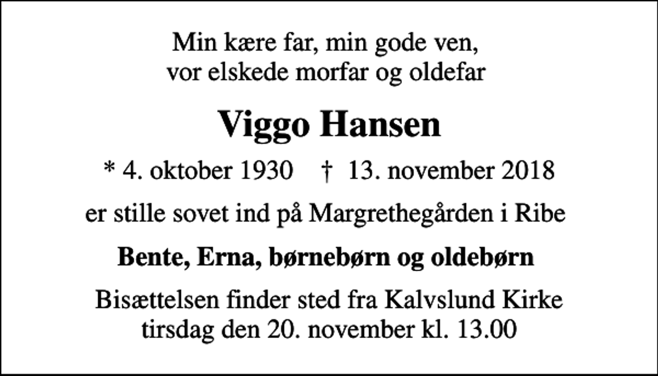 <p>Min kære far, min gode ven, vor elskede morfar og oldefar<br />Viggo Hansen<br />* 4. oktober 1930 ✝ 13. november 2018<br />er stille sovet ind på Margrethegården i Ribe<br />Bente, Erna, børnebørn og oldebørn<br />Bisættelsen finder sted fra Kalvslund Kirke tirsdag den 20. november kl. 13.00</p>