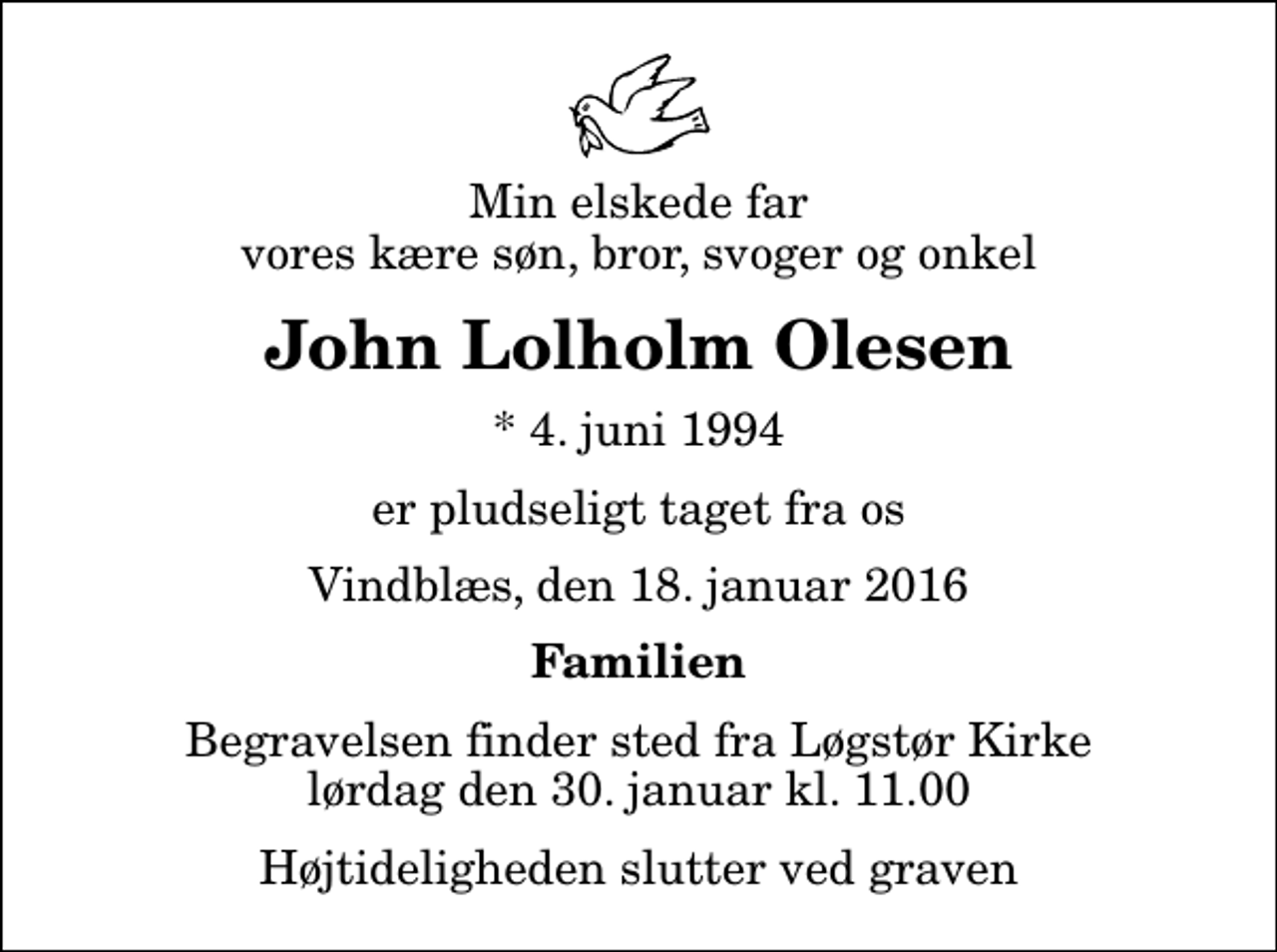 <p>Min elskede far vores kære søn, bror, svoger og onkel<br />John Lolholm Olesen<br />* 4. juni 1994<br />er pludseligt taget fra os<br />Vindblæs, den 18. januar 2016<br />Familien<br />Begravelsen finder sted fra Løgstør Kirke lørdag den 30. januar kl. 11.00 Højtideligheden slutter ved graven</p>