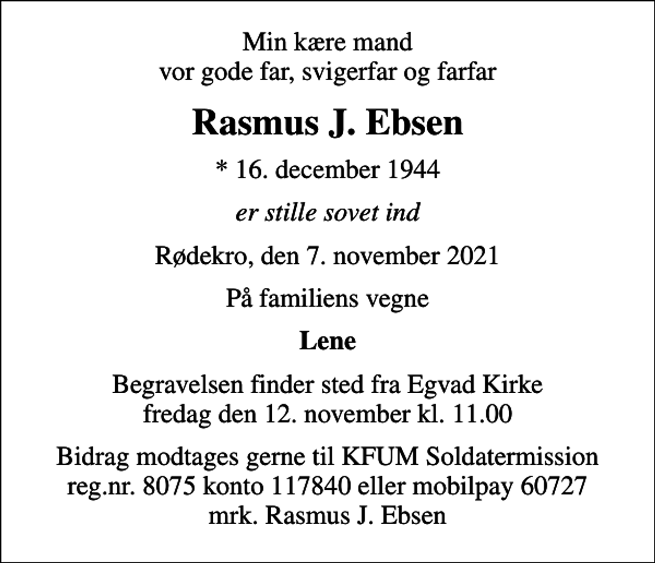 <p>Min kære mand vor gode far, svigerfar og farfar<br />Rasmus J. Ebsen<br />* 16. december 1944<br />er stille sovet ind<br />Rødekro, den 7. november 2021<br />På familiens vegne<br />Lene<br />Begravelsen finder sted fra Egvad Kirke fredag den 12. november kl. 11.00<br />Bidrag modtages gerne til KFUM Soldatermission reg.nr. 8075 konto 117840 eller mobilpay 60727 mrk. Rasmus J. Ebsen</p>