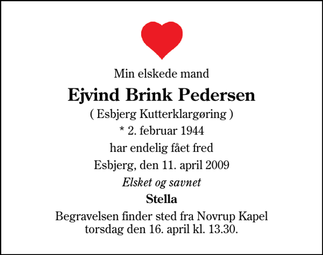 <p>Min elskede mand<br />Ejvind Brink Pedersen<br />( Esbjerg Kutterklargøring )<br />* 2. februar 1944<br />har endelig fået fred<br />Esbjerg, den 11. april 2009<br />Elsket og savnet<br />Stella<br />Begravelsen finder sted fra Novrup Kapel torsdag den 16. april kl. 13.30</p>