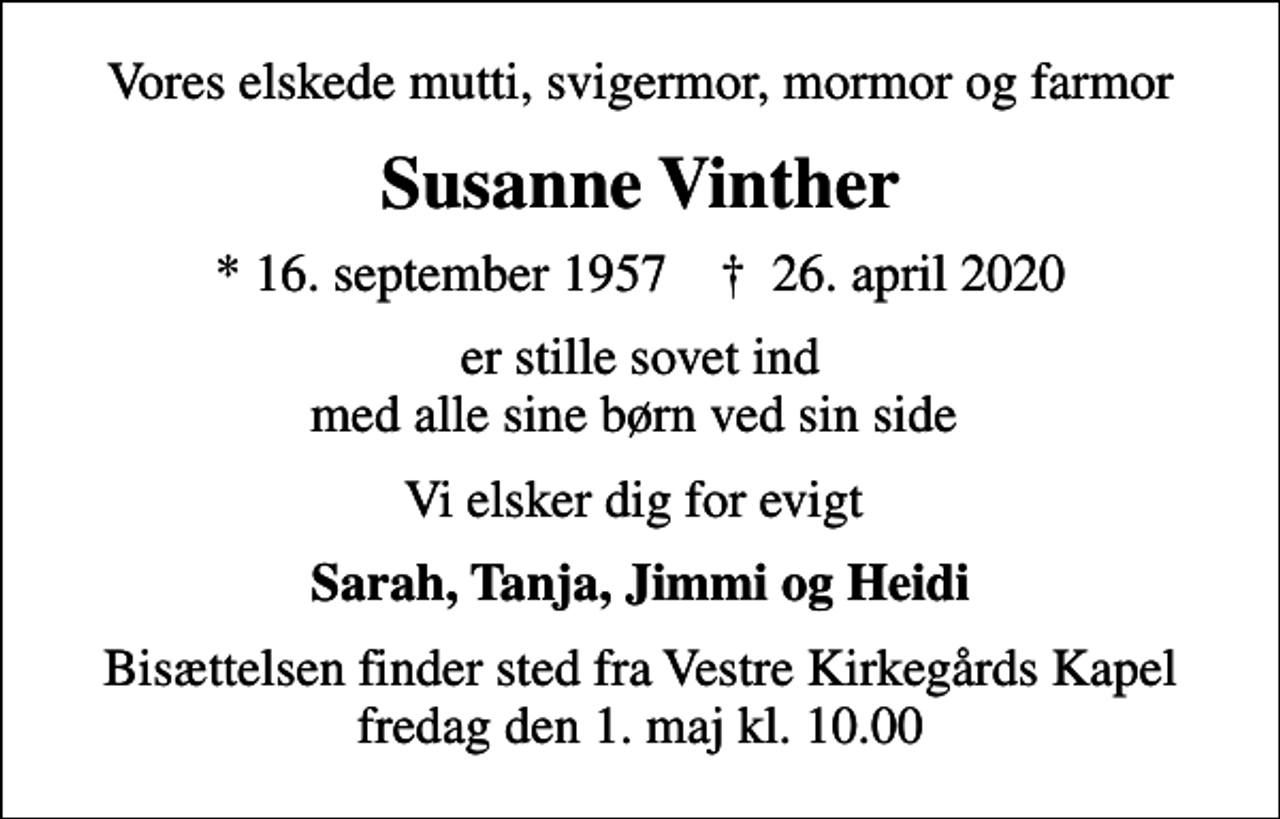 <p>Vores elskede mutti, svigermor, mormor og farmor<br />Susanne Vinther<br />* 16. september 1957 ✝ 26. april 2020<br />er stille sovet ind med alle sine børn ved sin side<br />Vi elsker dig for evigt<br />Sarah, Tanja, Jimmi og Heidi<br />Bisættelsen finder sted fra Vestre Kirkegårds Kapel fredag den 1. maj kl. 10.00</p>