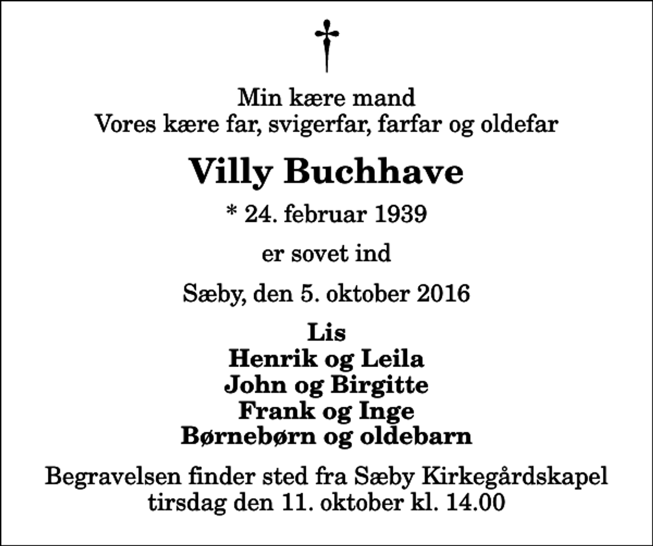 <p>Min kære mand Vores kære far, svigerfar, farfar og oldefar<br />Villy Buchhave<br />* 24. februar 1939<br />er sovet ind<br />Sæby, den 5. oktober 2016<br />Lis Henrik og Leila John og Birgitte Frank og Inge Børnebørn og oldebarn<br />Begravelsen finder sted fra Sæby Kirkegårdskapel tirsdag den 11. oktober kl. 14.00</p>