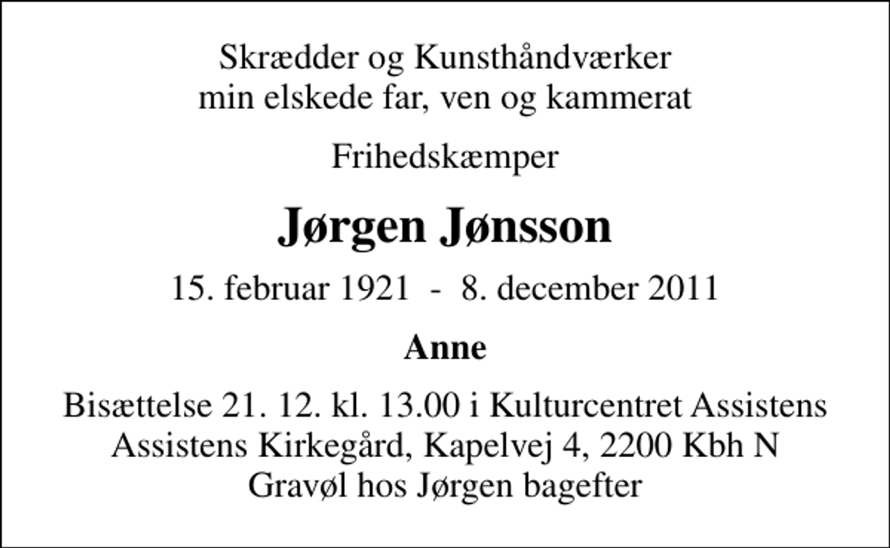 <p>Skrædder og Kunsthåndværker min elskede far, ven og kammerat<br />Frihedskæmper<br />Jørgen Jønsson<br />15. februar 1921 - 8. december 2011<br />Anne<br />Bisættelse 21. 12. kl. 13.00 i Kulturcentret Assistens Assistens Kirkegård, Kapelvej 4, 2200 Kbh N Gravøl hos Jørgen bagefter</p>