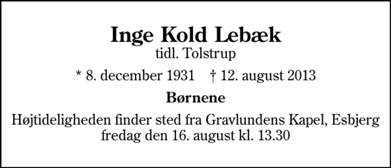 <p>Inge Kold Lebæk<br />tidl. Tolstrup<br />* 8. december 1931 ✝ 12. august 2013<br />Børnene<br />Højtideligheden finder sted fra Gravlundens Kapel, Esbjerg fredag den 16. august kl. 13.30</p>