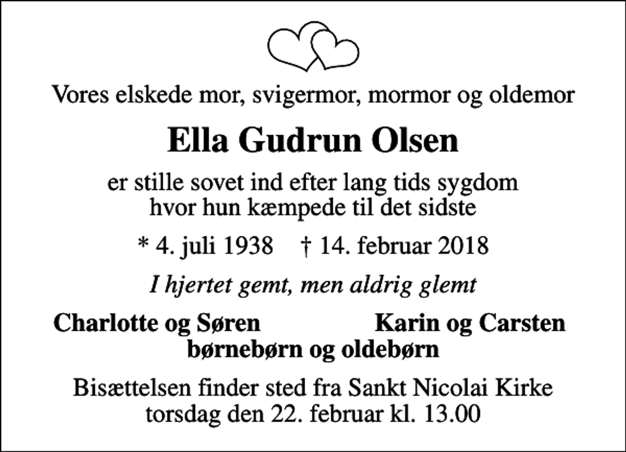 <p>Vores elskede mor, svigermor, mormor og oldemor<br />Ella Gudrun Olsen<br />er stille sovet ind efter lang tids sygdom hvor hun kæmpede til det sidste<br />* 4. juli 1938 ✝ 14. februar 2018<br />I hjertet gemt, men aldrig glemt<br />Charlotte og Søren<br />Karin og Carsten<br />Bisættelsen finder sted fra Sankt Nicolai Kirke torsdag den 22. februar kl. 13.00</p>