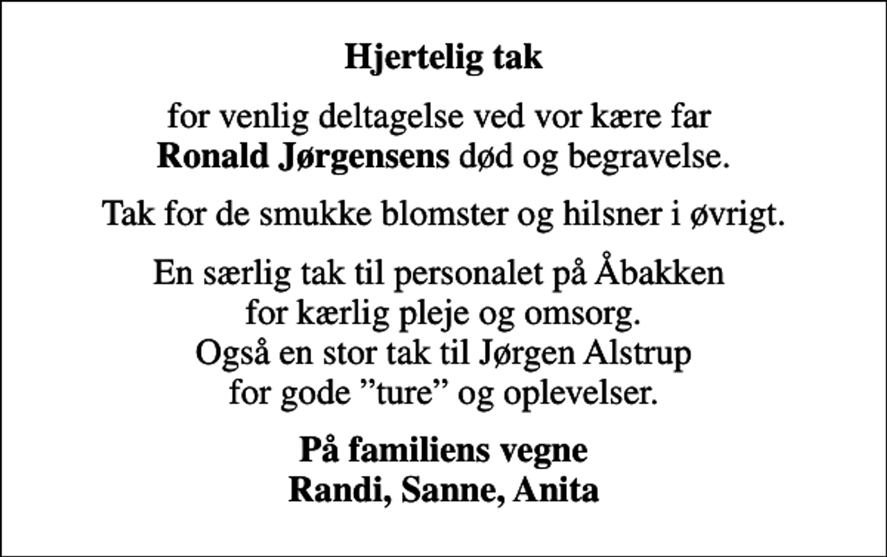 <p>Hjertelig tak<br />for venlig deltagelse ved vor kære far <em>Ronald Jørgensens</em> død og begravelse.<br />Tak for de smukke blomster og hilsner i øvrigt.<br />En særlig tak til personalet på Åbakken for kærlig pleje og omsorg. Også en stor tak til Jørgen Alstrup for gode ture og oplevelser.<br />På familiens vegne Randi, Sanne, Anita</p>