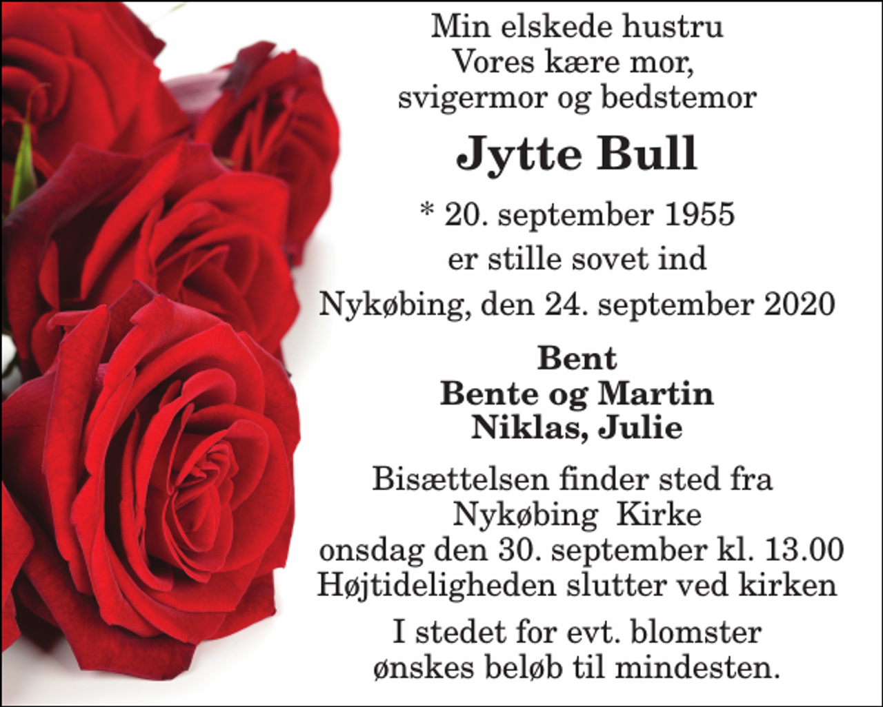 <p>Min elskede hustru Vores kære mor, svigermor og bedstemor<br />Jytte Bull<br />*​ 20. september 1955<br />er stille sovet ind<br />Nykøbing, den 24. september 2020<br />Bent Bente og Martin Niklas, Julie<br />Bisættelsen​ finder sted fra Nykøbing Kirke onsdag den 30. september​ kl. 13.00 Højtideligheden slutter ved kirken<br />I stedet for evt. blomster ønskes beløb til mindesten.</p>