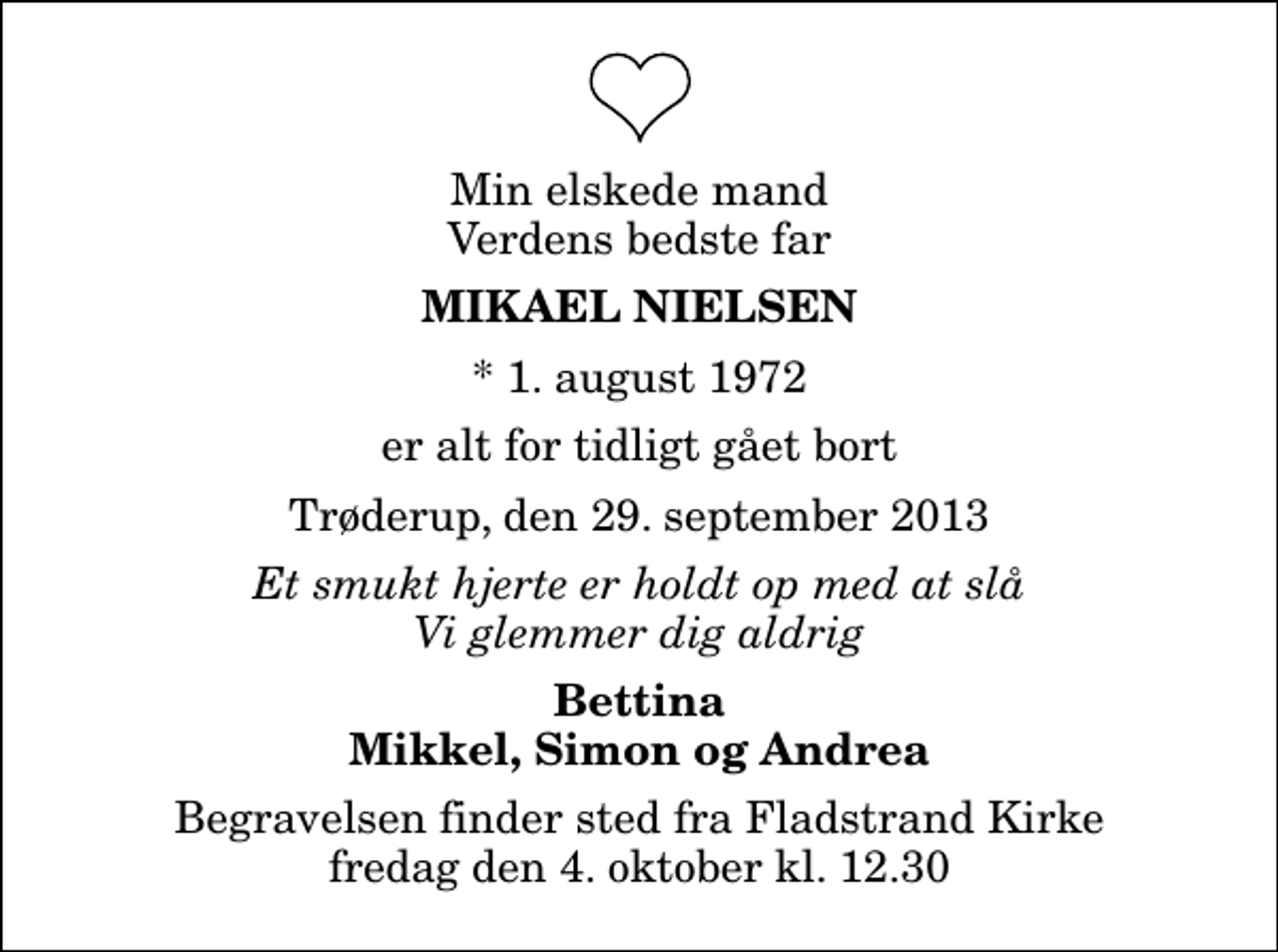 <p>Min elskede mand Verdens bedste far<br />Mikael Nielsen<br />* 1. august 1972<br />er alt for tidligt gået bort<br />Trøderup, den 29. september 2013<br />Et smukt hjerte er holdt op med at slå Vi glemmer dig aldrig<br />Bettina Mikkel, Simon og Andrea<br />Begravelsen finder sted fra Fladstrand Kirke fredag den 4. oktober kl. 12.30</p>