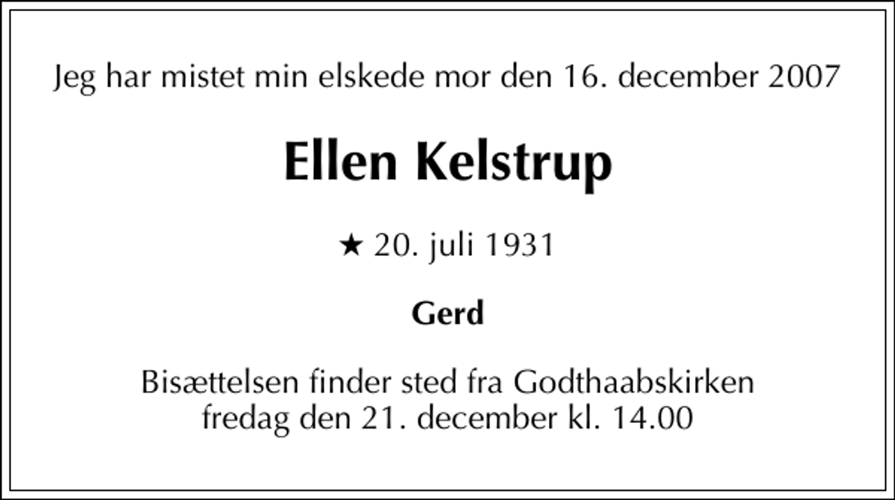 <p>Jeg har mistet min elskede mor den 16. december 2007<br />Ellen Kelstrup<br />* 20. juli 1931<br />Gerd<br />Bisættelsen finder sted fra Godthaabskirken fredag den 21. december kl. 14.00</p>