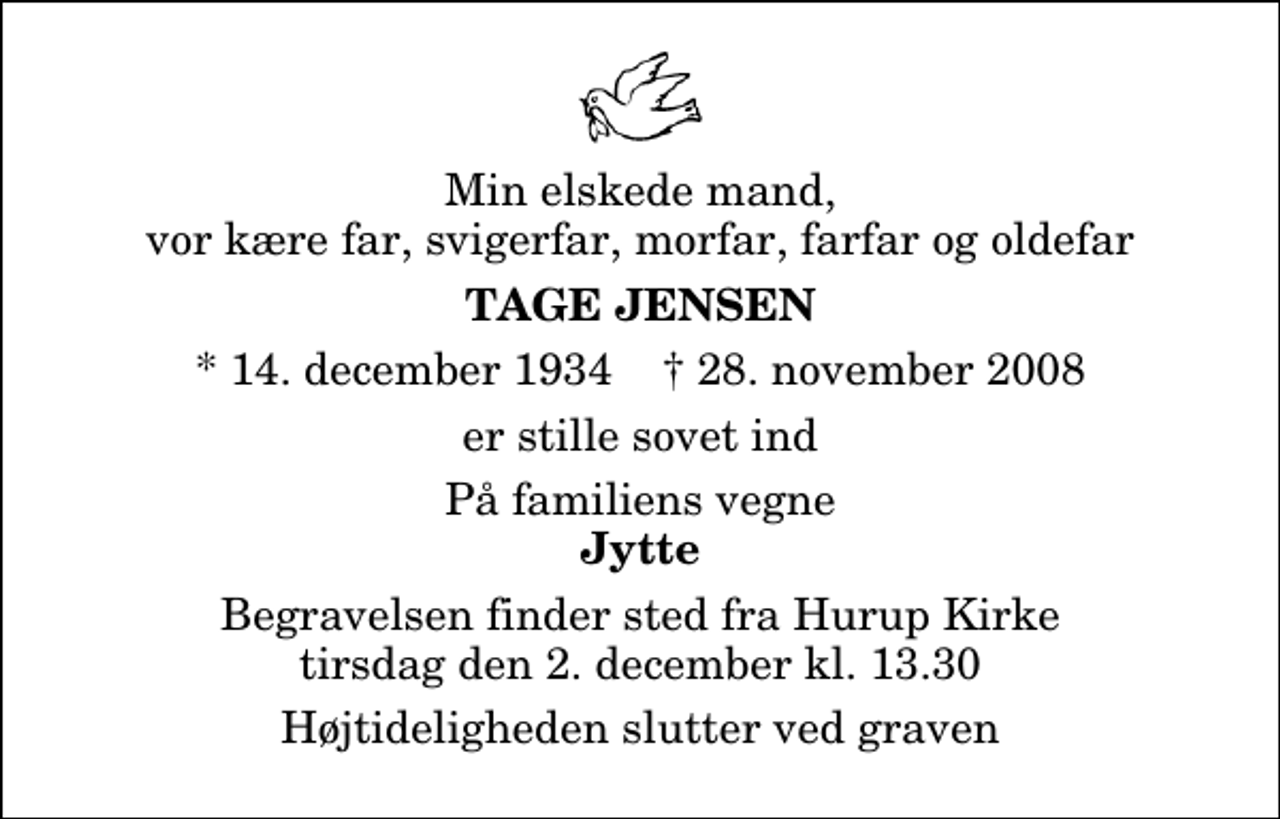 <p>Min elskede mand, vor kære far, svigerfar, morfar, farfar og oldefar<br />Tage Jensen<br />* 14. december 1934 ✝ 28. november 2008<br />er stille sovet ind<br />På familiens vegne<br />Jytte<br />Begravelsen finder sted fra Hurup Kirke tirsdag den 2. december kl. 13.30 Højtideligheden slutter ved graven</p>