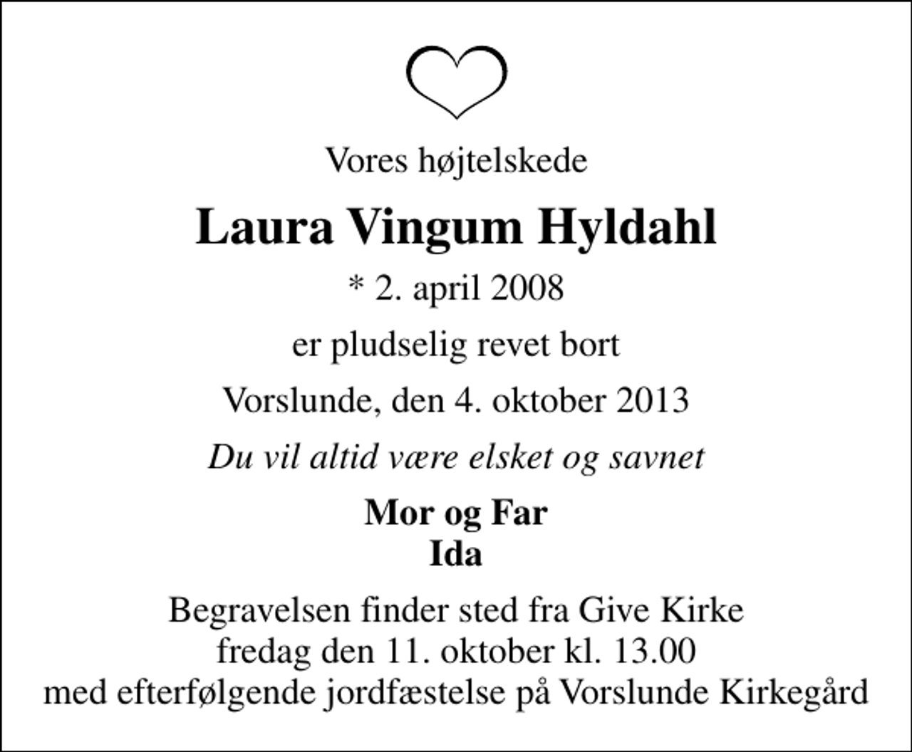 <p>Vores højtelskede<br />Laura Vingum Hyldahl<br />* 2. april 2008<br />er pludselig revet bort<br />Vorslunde, den 4. oktober 2013<br />Du vil altid være elsket og savnet<br />Mor og Far Ida<br />Begravelsen finder sted fra Give Kirke fredag den 11. oktober kl. 13.00 med efterfølgende jordfæstelse på Vorslunde Kirkegård</p>