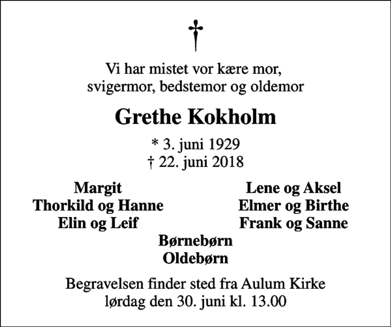 <p>Vi har mistet vor kære mor, svigermor, bedstemor og oldemor<br />Grethe Kokholm<br />* 3. juni 1929<br />✝ 22. juni 2018<br />Margit<br />Lene og Aksel<br />Thorkild og Hanne<br />Elmer og Birthe<br />Elin og Leif<br />Frank og Sanne<br />Begravelsen finder sted fra Aulum Kirke lørdag den 30. juni kl. 13.00</p>
