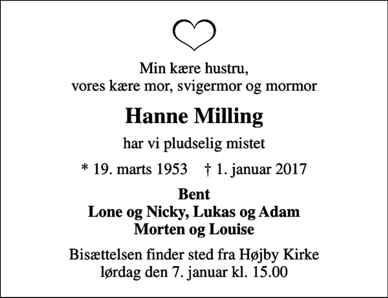 <p>Min kære hustru, vores kære mor, svigermor og mormor<br />Hanne Milling<br />har vi pludselig mistet<br />* 19. marts 1953 ✝ 1. januar 2017<br />Bent Lone og Nicky, Lukas og Adam Morten og Louise<br />Bisættelsen finder sted fra Højby Kirke lørdag den 7. januar kl. 15.00</p>