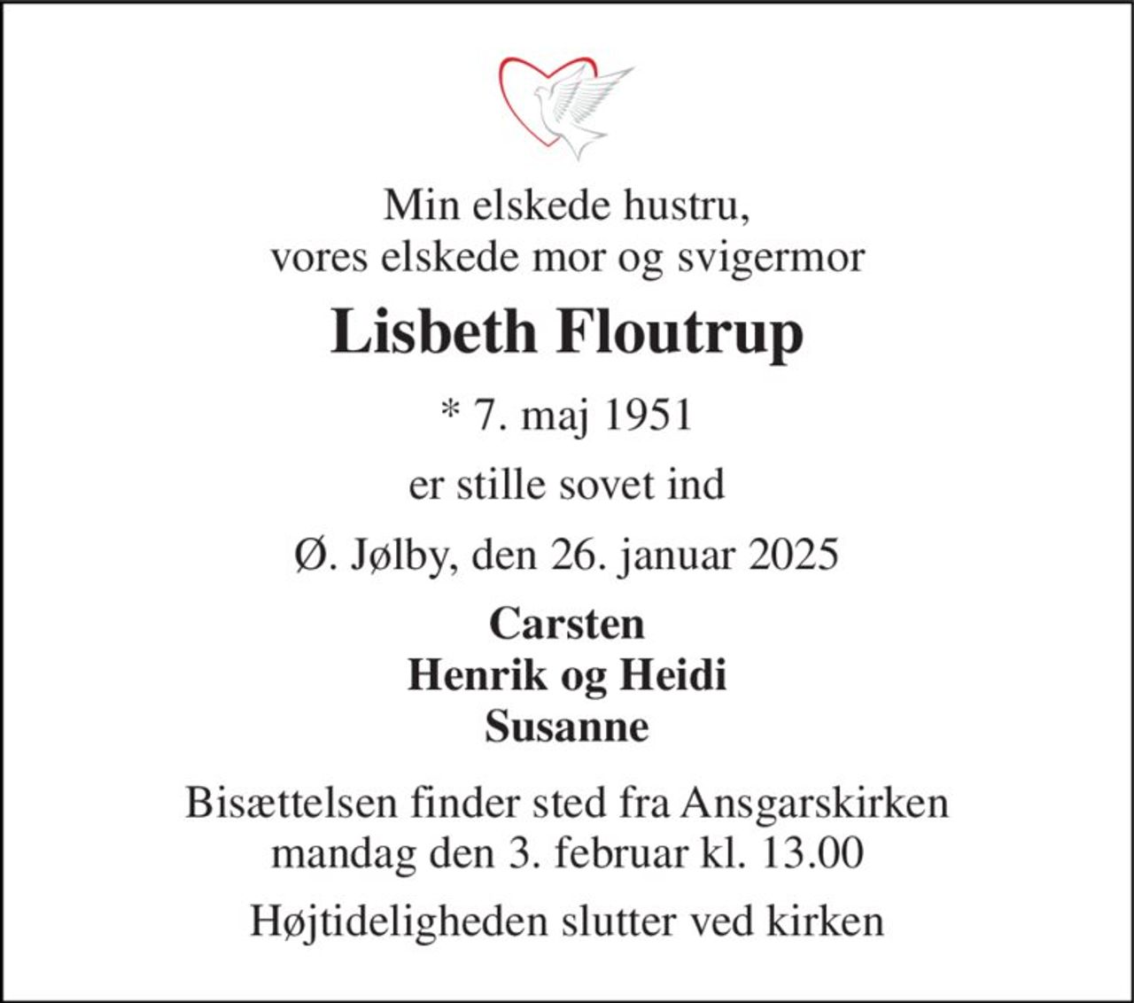Min elskede hustru, vores elskede mor og svigermor 
Lisbeth Floutrup 
*​ 7. maj 1951 
er stille sovet ind 
Ø. Jølby, den 26. januar 2025 
Carsten Henrik og Heidi Susanne 
Bisættelsen​ finder sted fra Ansgarskirken​ mandag den 3. februar​ kl. 13.00 
Højtideligheden slutter ved kirken