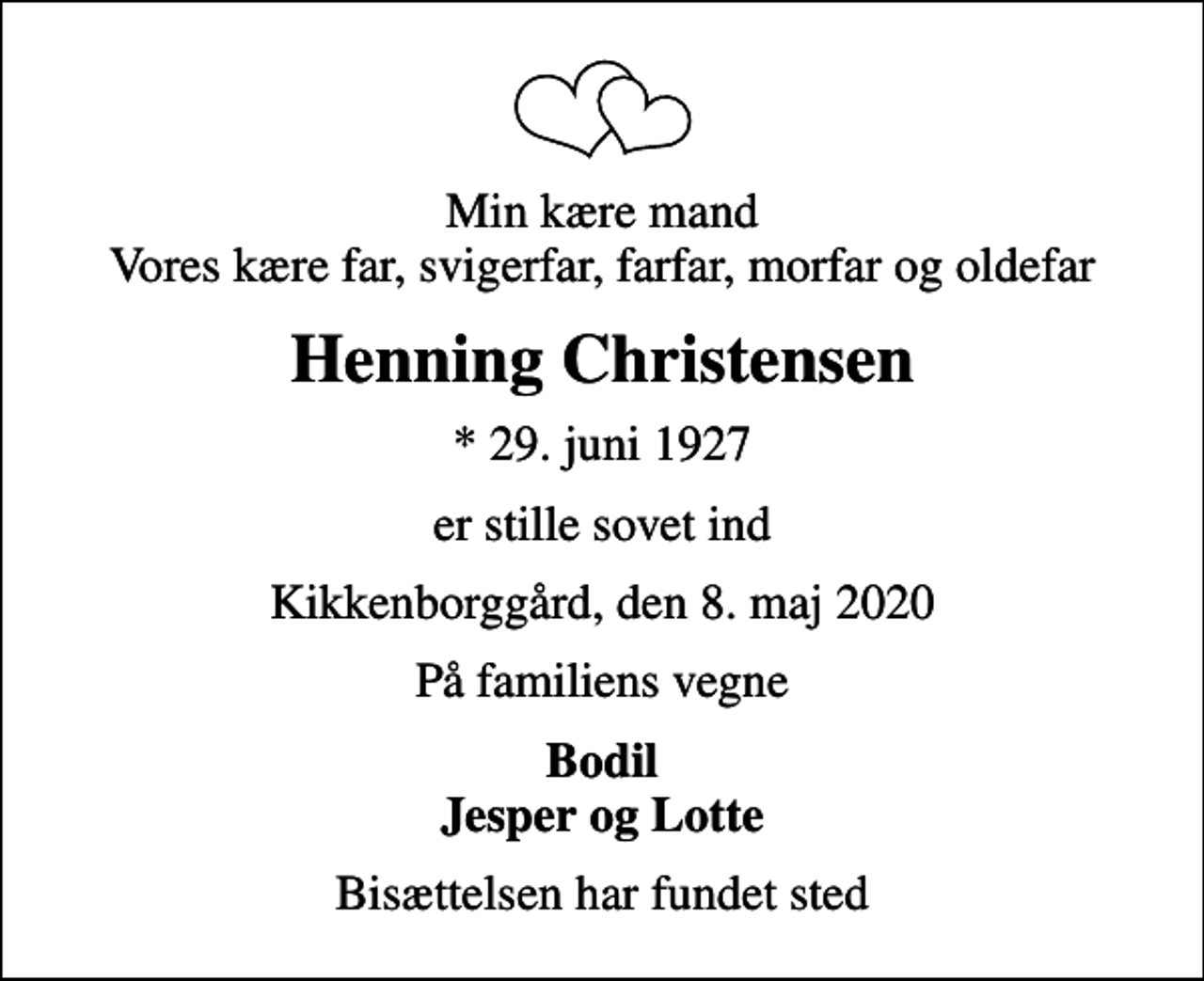 <p>Min kære mand Vores kære far, svigerfar, farfar, morfar og oldefar<br />Henning Christensen<br />* 29. juni 1927<br />er stille sovet ind<br />Kikkenborggård, den 8. maj 2020<br />På familiens vegne<br />Bodil Jesper og Lotte<br />Bisættelsen har fundet sted</p>