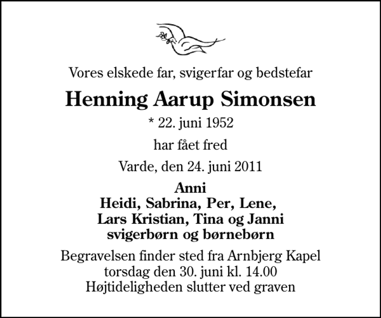 <p>Vores elskede far, svigerfar og bedstefar<br />Henning Aarup Simonsen<br />* 22. juni 1952<br />har fået fred<br />Varde, den 24. juni 2011<br />Anni Heidi, Sabrina, Per, Lene, Lars Kristian, Tina og Janni svigerbørn og børnebørn<br />Begravelsen finder sted fra Arnbjerg Kapel torsdag den 30. juni kl. 14.00 Højtideligheden slutter ved graven</p>
