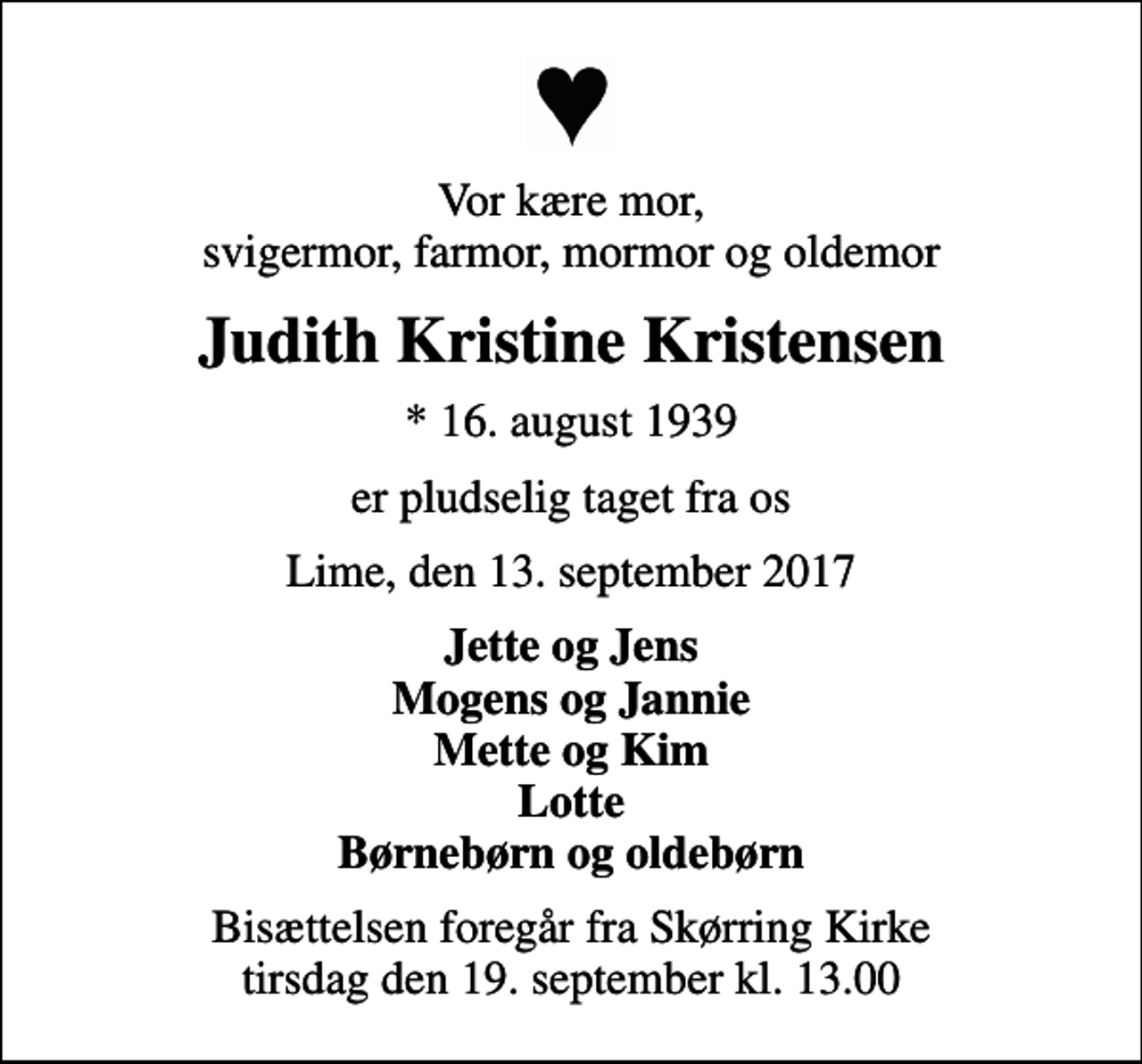 <p>Vor kære mor, svigermor, farmor, mormor og oldemor<br />Judith Kristine Kristensen<br />* 16. august 1939<br />er pludselig taget fra os<br />Lime, den 13. september 2017<br />Jette og Jens Mogens og Jannie Mette og Kim Lotte Børnebørn og oldebørn<br />Bisættelsen foregår fra Skørring Kirke tirsdag den 19. september kl. 13.00</p>