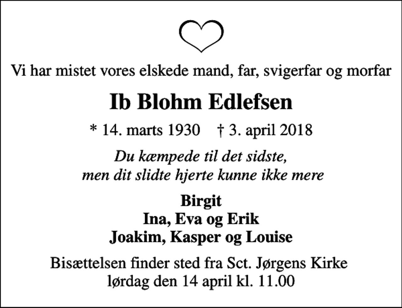 <p>Vi har mistet vores elskede mand, far, svigerfar og morfar<br />Ib Blohm Edlefsen<br />* 14. marts 1930 ✝ 3. april 2018<br />Du kæmpede til det sidste, men dit slidte hjerte kunne ikke mere<br />Birgit Ina, Eva og Erik Joakim, Kasper og Louise<br />Bisættelsen finder sted fra Sct. Jørgens Kirke lørdag den 14 april kl. 11.00</p>