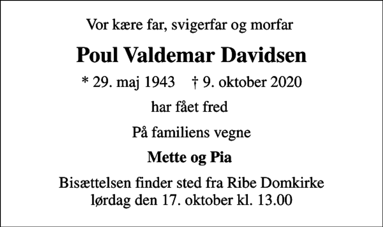 <p>Vor kære far, svigerfar og morfar<br />Poul Valdemar Davidsen<br />* 29. maj 1943 ✝ 9. oktober 2020<br />har fået fred<br />På familiens vegne<br />Mette og Pia<br />Bisættelsen finder sted fra Ribe Domkirke lørdag den 17. oktober kl. 13.00</p>
