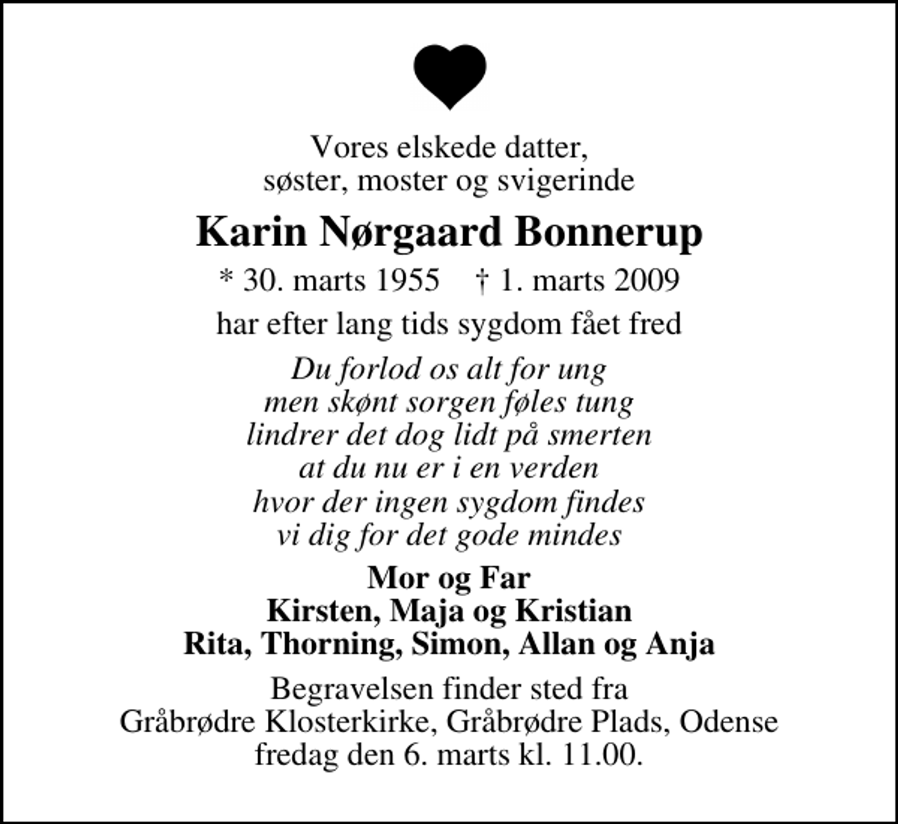 <p>Vores elskede datter, søster, moster og svigerinde<br />Karin Nørgaard Bonnerup<br />* 30. marts 1955 ✝ 1. marts 2009<br />har efter lang tids sygdom fået fred<br />Du forlod os alt for ung men skønt sorgen føles tung lindrer det dog lidt på smerten at du nu er i en verden hvor der ingen sygdom findes vi dig for det gode mindes<br />Mor og Far Kirsten, Maja og Kristian Rita, Thorning, Simon, Allan og Anja<br />Begravelsen finder sted fra Gråbrødre Klosterkirke, Gråbrødre Plads, Odense fredag den 6. marts kl. 11.00.</p>